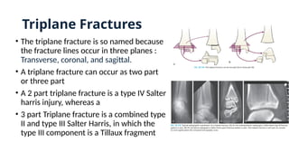 Triplane Fractures
• The triplane fracture is so named because
the fracture lines occur in three planes :
Transverse, coronal, and sagittal.
• A triplane fracture can occur as two part
or three part
• A 2 part triplane fracture is a type IV Salter
harris injury, whereas a
• 3 part Triplane fracture is a combined type
II and type III Salter Harris, in which the
type III component is a Tillaux fragment
 