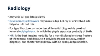 Radiology
• Xrays Hip AP and lateral views
• Developmental CoxaVara may mimic a hip #. X-ray of uninvolved side
helps to rule out this.
• For type I fracture, an important differential diagnosis is proximal
femoral epiphysiolysis, in which the physis separates probably at birth.
• MRI is the best imaging modality for a non-displaced or stress fracture
of the femoral neck because it provides greater accuracy, earlier
diagnosis, and shorter hospital stay, with no exposure to radiation.
 