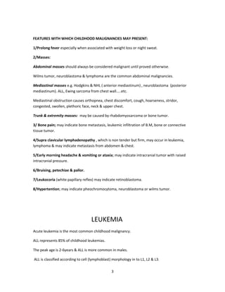 FEATURES WITH WHICH CHILDHOOD MALIGNANCIES MAY PRESENT:
1/Prolong fever especially when associated with weight loss or night sweat.
2/Masses:
Abdominal masses should always be considered malignant until proved otherwise.
Wilms tumor, neuroblastoma & lymphoma are the common abdominal malignancies.
Mediastinal masses e.g. Hodgkins & NHL ( anterior mediastinum) , neuroblastoma (posterior
mediastinum). ALL, Ewing sarcoma from chest wall…..etc.
Mediastinal obstruction causes orthopnea, chest discomfort, cough, hoarseness, stridor,
congested, swollen, plethoric face, neck & upper chest.
Trunk & extremity masses: may be caused by rhabdomyosarcoma or bone tumor.
3/ Bone pain; may indicate bone metastasis, leukemic infiltration of B.M, bone or connective
tissue tumor.
4/Supra clavicular lymphadenopathy , which is non tender but firm, may occur in leukemia,
lymphoma & may indicate metastasis from abdomen & chest.
5/Early morning headache & vomiting or ataxia; may indicate intracranial tumor with raised
intracranial pressure.
6/Bruising, petechiae & pallor.
7/Leukocoria (white papillary reflex) may indicate retinoblastoma.
8/Hypertention; may indicate pheochromocytoma, neuroblastoma or wilms tumor.
LEUKEMIA
Acute leukemia is the most common childhood malignancy.
ALL represents 85% of childhood leukemias.
The peak age is 2-6years & ALL is more common in males.
ALL is classified according to cell (lymphoblast) morphology in to L1, L2 & L3.
3
 