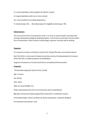 L1: small lymphoblasts, little cytoplasm & indistinc nucleoli.
L3: large lymphoblasts with one or more nucleoli.
ALL is also classified immunophenotypically to:
T- cell phenotype 25% , B-cell phenotype 5% & pre B-cell phenotype 70%
Clinical picture:
The most common form of presentation of ALL is as acute or subacute pallor associated with
bruising, hepatosplenomegaly & lymphadenopathy. F ever & bone or joint pain may be another
form of presentstion. Other features include fatigue, epistaxis, testicular pain & swelling.
Diagnosis:
It is important to keep in mind that a normal C.B.C. & blood film does not exclude leukemia.
But C.B.C.& film in most cases of leukemia may show anemia, thrombocytopenia & increased
white cells with a variable proportion of lymphoblasts.
Diagnosis of leukemia can only be confirmed or excluded by B.M examination.
Prognosis:
The favorable prognostic factors for ALL include:
Age: 1-9 years
Sex: female
Race: white
WBC; less than 50.000/c.mm
Ploidy: hyperploidy (more than 53 chromosomes within lymphoblasts)
No organ involvement (organomegaly,CNS involvement or mediastinal masses)
Immunophenotype: CALLA;+ve (Common, Acute, Lymphocytic , Leukemia, Antigen)
Chromosomal translocation: none
4
 