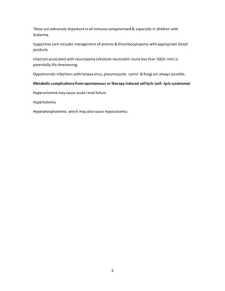 These are extremely important in all immune-compromised & especially in children with
leukemia.
Supportive care includes management of anemia & thrombocytopenia with appropriate blood
products.
Infection associated with neutropenia (absolute neutrophil count less than 500/c.mm) is
potentially life threatening.
Opportunistic infections with herpes virus, pneumocystis carinii & fungi are always possible.
Metabolic complications from spontaneous or therapy induced cell lysis (cell- lysis syndrome):
Hyperuricemia may cause acute renal failure
Hyperkalemia
Hyperphosphatemia which may also cause hypocalcemia.
6
 