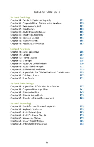 ix
TABLE OF CONTENTS
Section 4 Cardiology
Chapter 34: Paediatric Electrocardiography 171
Chapter 35: Congenital Heart Disease in the Newborn 173
Chapter 36: Hypercyanotic Spell 181
Chapter 37: Heart Failure 183
Chapter 38: Acute Rheumatic Failure 185
Chapter 39: Infective Endocarditis 187
Chapter 40: Kawasaki Disease 191
Chapter 41: Viral Myocarditis 195
Chapter 42: Paediatric Arrhythmias 197
Section 5 Neurology
Chapter 43: Status Epilepticus 205
Chapter 44: Epilepsy 207
Chapter 45: Febrile Seizures 213
Chapter 46: Meningitis 215
Chapter 47: Acute CNS Demyelination 219
Chapter 48: Acute Flaccid Paralysis 221
Chapter 49: Guillain Barré Syndrome 223
Chapter 50: Approach to The Child With Altered Consciousness 225
Chapter 51: Childhood Stroke 227
Chapter 52: Brain Death 231
Section 6 Endocrinology
Chapter 53: Approach to A Child with Short Stature 237
Chapter 54: Congenital Hypothyroidism 241
Chapter 55: Diabetes Mellitus 245
Chapter 56: Diabetic Ketoacidosis 255
Chapter 57: Disorders of Sexual Development 263
Section 7 Nephrology
Chapter 58: Post-Infectious Glomerulonephritis 275
Chapter 59: Nephrotic Syndrome 279
Chapter 60: Acute Kidney Injury 285
Chapter 61: Acute Peritoneal Dialysis 293
Chapter 62: Neurogenic Bladder 299
Chapter 63: Urinary Tract Infection 305
Chapter 64: Antenatal Hydronephrosis 313
 