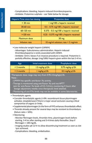 88
NEONATALOGY
- Complications: bleeding, heparin-induced thrombocytopaenia.
- Antidote: Protamine sulphate – see Table below for dosage.
Heparin:Time since last dosing Protamine dose
 30 min 1 mg/100 u heparin received
30-60 min 0.5 - 0.75 mg/100 u heparin received
60-120 min 0.375 - 0.5 mg/100 u heparin received
120 min 0.25 - 0.375 mg/100 u heparin received
Maximum dose 50 mg
Infusion rate 10 mg/ml solution; rate  5 mg/min
• Low molecular weight heparin (LMWH)
- Advantages: Subcutaneous administration. Heparin induced
thrombocytopaenia is rarely associated with LMWH.
- Antidote: Omit 2 doses if an invasive procedure is required. Protamine is
partially effective, dosage 1mg/100U heparin given within the last 3-4 hrs.
Age Initial treatment dose Prophylactic dose
 2 months 1.5 mg/kg q12h 0.75 mg/kg q12h
 2 months 1 mg/kg q12h 0.5 mg/kg q12h
Therapeutic dose range may vary from 0.95-3.5mg/kg/q12h.
Note :
- LMWH has specific anti-factor Xa activity.
-Therapy is monitored using anti-Factor Xa and not APTT
(aim for anti-Factor Xa levels of 0.5-1U/mL), monitoring 4 hours after
dosage adjustment; weekly once therapeutic level attained.
- Monitoring of anti-FXa levels may not be available in some laboratories.
• Thrombolytic agents
• Consider thrombolytic agents (r-tPA: recombinant tissue plasminogen
activator, streptokinase) if there is major vessel occlusion causing critical
compromise of organs or limbs.
• Supplemental plasminogen (in the form of FFP) enhances thrombolytic effect.
• Thrombi already present for several days may be resistant to thrombolysis
(failure rates ≈ 50%).
• Monitoring
- Monitor fibrinogen levels, thrombin time, plasminogen levels before
starting, 3-4 hrs after starting and 3-4 times daily thereafter. Stop if
fibrinogen  100 mg/dL.
- Imaging studies q4-12 hr to allow discontinuing treatment as soon as clot
lysis achieved.
- Complications: bleeding, embolisation.
 