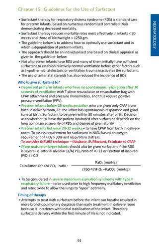 91
Chapter 15: Guidelines for the Use of Surfactant
NEONATOLOGY
• Surfactant therapy for respiratory distress syndrome (RDS) is standard care
for preterm infants, based on numerous randomised controlled trials
demonstrating decreased mortality.
• Surfactant therapy reduces mortality rates most effectively in infants  30
weeks and those of birthweight  1250 gm.
• The guideline below is to address how to optimally use surfactant and in
which subpopulation of preterm infants.
• The approach should be an individualised one based on clinical appraisal as
given in the guideline below.
• Not all preterm infants have RDS and many of them initially have sufficient
surfactant to establish relatively normal ventilation before other factors such
as hypothermia, atelectasis or ventilation trauma inactivates the surfactant.
• The use of antenatal steroids has also reduced the incidence of RDS.
Who to give surfactant to?
• Depressed preterm infants who have no spontaneous respiration after 30
seconds of ventilation with T-piece resuscitator or resuscitation bag with
CPAP attachment and pressure manometers, and thus require positive
pressure ventilation (PPV).
• Preterm infants below 28 weeks gestation who are given only CPAP from
birth in delivery room, i.e. the infant has spontaneous respiration and good
tone at birth. Surfactant to be given within 30 minutes after birth. Decision
as to whether to leave the patient intubated after surfactant depends on the
lung compliance, severity of RDS and degree of prematurity
• Preterm infants between 28-32 weeks – to have CPAP from birth in delivery
room. To assess requirement for surfactant in NICU based on oxygen
requirement of FiO2  30% and respiratory distress.
To consider INSURE technique – INtubate, SURfactant, Extubate to CPAP
• More mature or larger infants should also be given surfactant if the RDS
is severe i.e. arterial alveolar (a/A) PO2 ratio of 0.22 or Fraction of inspired
(FiO2)  0.5
Calculation for a/A PO2 ratio :
PaO2 (mmHg)
(760-47)FiO2 –PaCO2 (mmHg)
• To be considered in severe meconium aspiration syndrome with type II
respiratory failure – to be used prior to high frequency oscillatory ventilation
and nitric oxide to allow the lungs to “open” optimally.
Timing of therapy
• Attempts to treat with surfactant before the infant can breathe resulted in
more bronchopulmonary dysplasia than early treatment in delivery room
because it interferes with initial stabilisation of the infant. Therefore
surfactant delivery within the first minute of life is not indicated.
 