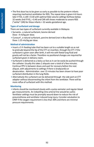92
NEONATALOGY
• The first dose has to be given as early as possible to the preterm infants
requiring mechanical ventilation for RDS. The repeat dose is given 4-6 hours
later if FiO2
is still  0.30 with optimal tidal volume settings forthose below
32 weeks and if FiO2
 0.40 and CXR still shows moderate to severe RDS
(“white” CXR) for those infants  32 weeks gestational age.
Types of surfactant and dosage
There are two types of surfactant currently available in Malaysia
• Survanta , a natural surfactant, bovine derived
Dose : 4 ml/kg per dose.
• Curosurf , a natural surfactant, porcine derived (not in Blue Book)
Dose: 1.25 mls/kg per dose.	
Method of administration
• Insert a 5 Fr feeding tube that has been cut to a suitable length so as not
to protrude beyond the tip of the ETT on insertion, through the ETT. If the
surfactant is given soon after birth, it will mix with foetal lung fluid and
gravity will not be a factor. Therefore no positional changes are required for
surfactant given in delivery room.
• Surfactant is delivered as a bolus as fast as it can be easily be pushed through
the catheter. Usually this takes 2 aliquots over a total of a few minutes.
Continue PPV in between doses and wait for recovery before the next
aliquot, with adjustments to settings if there is bradycardia or
desaturation. Administration over 15 minutes has been shown to have poor
surfactant distribution in the lung fields.
• Alternatively the surfactant can be delivered through the side port on ETT
adaptor without disconnecting the infant from the ventilator. There will be
more reflux of surfactant with this method.
Monitoring
• Infants should be monitored closely with a pulse oximeter and regular blood
gas measurements. An indwelling intra-arterial line wiould be useful.
Ventilator settings must be promptly wound down to reduce the risk of
pneumothorax and ventilator induced lung injury. Consider extubation to
CPAP if the oxygen requirement is less than 30% and there are minimal
pressure requirements.
 