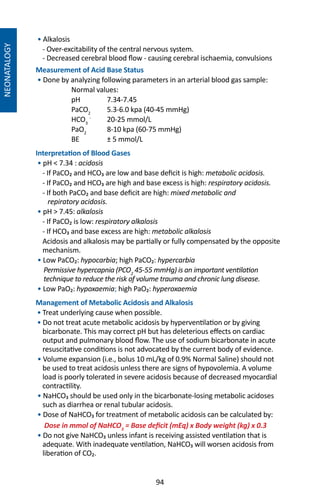 94
NEONATALOGY
• Alkalosis
- Over-excitability of the central nervous system.
- Decreased cerebral blood flow - causing cerebral ischaemia, convulsions
Measurement of Acid Base Status
• Done by analyzing following parameters in an arterial blood gas sample:
	 Normal values:
	 pH	7.34-7.45
	 PaCO2
	 5.3-6.0 kpa (40-45 mmHg)
	 HCO3
-
	 20-25 mmol/L
	PaO2
	 8-10 kpa (60-75 mmHg)
	 BE	 ± 5 mmol/L
Interpretation of Blood Gases
• pH  7.34 : acidosis
- If PaCO₂ and HCO₃ are low and base deficit is high: metabolic acidosis.
- If PaCO₂ and HCO₃ are high and base excess is high: respiratory acidosis.
- If both PaCO₂ and base deficit are high: mixed metabolic and
repiratory acidosis.
• pH  7.45: alkalosis
- If PaCO₂ is low: respiratory alkalosis
- If HCO₃ and base excess are high: metabolic alkalosis
Acidosis and alkalosis may be partially or fully compensated by the opposite
mechanism.
• Low PaCO₂: hypocarbia; high PaCO₂: hypercarbia
Permissive hypercapnia (PCO2
45-55 mmHg) is an important ventilation
technique to reduce the risk of volume trauma and chronic lung disease.
• Low PaO₂: hypoxaemia; high PaO₂: hyperoxaemia
Management of Metabolic Acidosis and Alkalosis
• Treat underlying cause when possible.
• Do not treat acute metabolic acidosis by hyperventilation or by giving
bicarbonate. This may correct pH but has deleterious effects on cardiac
output and pulmonary blood flow. The use of sodium bicarbonate in acute
resuscitative conditions is not advocated by the current body of evidence.
• Volume expansion (i.e., bolus 10 mL/kg of 0.9% Normal Saline) should not
be used to treat acidosis unless there are signs of hypovolemia. A volume
load is poorly tolerated in severe acidosis because of decreased myocardial
contractility.
• NaHCO₃ should be used only in the bicarbonate-losing metabolic acidoses
such as diarrhea or renal tubular acidosis.
• Dose of NaHCO₃ for treatment of metabolic acidosis can be calculated by:
Dose in mmol of NaHCO3
= Base deficit (mEq) x Body weight (kg) x 0.3
• Do not give NaHCO₃ unless infant is receiving assisted ventilation that is
adequate. With inadequate ventilation, NaHCO₃ will worsen acidosis from
liberation of CO₂.
 