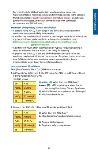 95
NEONATOLOGY
• For chronic mild metabolic acidosis in small premature infants on
hyperalimentation, maximize acetate and minimize chloride in the solution.
• Metabolic alkalosis: usually iatrogenic in premature infants - diuretic use,
gastrointestinal losses, and occurs in combination with contracted
intravascular and ECF volumes.
Treatment of respiratory acidosis and alkalosis
• A steadily rising PaCO₂ at any stage in the disease is an indication that
ventilatory assistance is likely to be needed.
• A sudden rise may be an indication of acute changes in the infant’s condition
e.g. pneumothorax, collapsed lobes, misplaced endotracheal tube. .
(DOPE mnemonic: Displacement, Obstruction, Pneumothorax and
Equipment Failure)
• A swift rise in PaCO₂ often accompanied by hypoxia following weaning is
often an indication that the infant is not ready for weaning.
• A gradual rise in PaCO₂ at the end of the first week in a LBW infant on
ventilator may be an indicator of the presence of a patent ductus arteriosus.
• Low PaCO₂ in a infant on a ventilator means overventilation, hence
treatment is to wean down the ventilation settings.
Interpretation of Blood Gases
Examples of Arterial Blood Gas (ABG) Interpretation
1. A 29 weeks’ gestation and 1.1 kg BW infant has RDS. He is 20 hours old and
is being nursed on nasal CPAP.
His ABG shows:	
	 Question (Q): What does the ABG show?
	 Answer (A): Mild respiratory acidosis due to
	 worsening Respiratory Distress Syndrome.
	Q: What is the next appropriate mode of therapy?
	A: Mechanical ventilation
	
2. Below is the ABG of a 10 hour old 28 weeks’ gestation infant :
	 Q: What does the ABG show?
	A: Mixed respiratory and metabolic acidosis
	Q: Name a likely diagnosis
	A: Respiratory distress syndrome
pH 7.21
PaCO₂ 6.6 kPa
PaO₂ 7.5 kPa
HCO₃ 20 mmol/L
BE -4 mmol/L
pH 7.22
PaCO₂ 7.0 kPa
PaO₂ 10.0 kPa
HCO₃ 17 mmol/L
BE -8 mmol/L
 