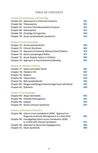 x
TABLE OF CONTENTS
Section 8 Haematology and Oncology
Chapter 65: Approach to a Child with Anaemia 321
Chapter 66: Thalassaemia 325
Chapter 67: Immune Thrombocytopenic Purpura 331
Chapter 68: Haemophilia 337
Chapter 69: Oncology Emergencies 343
Chapter 70: Acute Lymphoblastic Leukaemia 353
Section 9 Gastroenterology
Chapter 71: Acute Gastroenteritis 359
Chapter 72: Chronic Diarrhoea 365
Chapter 73: Approach to Severely Malnourished Children 373
Chapter 74: Gastro-oesophageal Reflux 377
Chapter 75: Acute Hepatic Failure in Children 383
Chapter 76: Approach to Gastrointestinal Bleeding 387
Section 10 Infectious Disease
Chapter 77: Sepsis and Septic Shock 391
Chapter 78: Pediatric HIV 397
Chapter 79: Malaria 413
Chapter 80: Tuberculosis 419
Chapter 81: BCG Lymphadenitis 425
Chapter 82: Dengue and Dengue Haemorrhagic Fever with Shock 427
Chapter 83: Diphteria 439
Section 11 Dermatology
Chapter 84: Atopic Dermatitis 445
Chapter 85: Infantile Hemangioma 451
Chapter 86: Scabies 455
Chapter 87: Steven Johnson Syndrome 457
Section 12 Metabolic Disorders
Chapter 88: Inborn errors metabolism (IEM): Approach to
Diagnosis and Early Management in a Sick Child  461
Chapter 89: Investigating Inborn errors metabolism (IEM)
in a Child with Chronic Symptoms 471
Chapter 90: Approach to Recurrent Hypoglycemia 483
Chapter 91: Down Syndrome 489
 