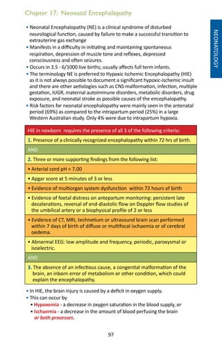 97
Chapter 17: Neonatal Encephalopathy
NEONATOLOGY
• Neonatal Encephalopathy (NE) is a clinical syndrome of disturbed
neurological function, caused by failure to make a successful transition to
extrauterine gas exchange
• Manifests in a difficulty in initiating and maintaining spontaneous
respiration, depression of muscle tone and reflexes, depressed
consciousness and often seizures.
• Occurs in 3.5 - 6/1000 live births; usually affects full term infants.
• The terminology NE is preferred to Hypoxic Ischemic Encephalopathy (HIE)
as it is not always possible to document a significant hypoxic-ischemic insult
and there are other aetiologies such as CNS malformation, infection, multiple
gestation, IUGR, maternal autoimmune disorders, metabolic disorders, drug
exposure, and neonatal stroke as possible causes of the encephalopathy.
• Risk factors for neonatal encephalopathy were mainly seen in the antenatal
period (69%) as compared to the intrapartum period (25%) in a large
Western Australian study. Only 4% were due to intrapartum hypoxia.
HIE in newborn requires the presence of all 3 of the following criteria:
1. Presence of a clinically recognized encephalopathy within 72 hrs of birth.
AND
2. Three or more supporting findings from the following list:
• Arterial cord pH  7.00
• Apgar score at 5 minutes of 3 or less
• Evidence of multiorgan system dysfunction within 72 hours of birth
• Evidence of foetal distress on antepartum monitoring: persistent late
decelerations, reversal of end-diastolic flow on Doppler flow studies of
the umbilical artery or a biophysical profile of 2 or less
• Evidence of CT, MRI, technetium or ultrasound brain scan performed
within 7 days of birth of diffuse or multifocal ischaemia or of cerebral
oedema.
• Abnormal EEG: low amplitude and frequency, periodic, paroxysmal or
isoelectric.
AND
3. The absence of an infectious cause, a congenital malformation of the
brain, an inborn error of metabolism or other condition, which could
explain the encephalopathy.
• In HIE, the brain injury is caused by a deficit in oxygen supply.
• This can occur by
• Hypoxemia - a decrease in oxygen saturation in the blood supply, or
• Ischaemia - a decrease in the amount of blood perfusing the brain
or both processes.
 