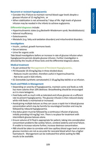 109
NEONATOLOGY
Recurrent or resistant hypoglycaemia
• Consider this if failure to maintain normal blood sugar levels despite a
glucose infusion of 15 mg/kg/min, or
• When stabilization is not achieved by 7 days of life. High levels of glucose
infusion may be needed in the infants to achieve euglycemia.
Differential diagnoses include:
• Hyperinsulinaemic states (e.g.Beckwith-Wiedemann syndr, Nesidioblastosis)
• Adrenal insufficiency.
• Galactosaemia.
• Metabolic (e.g. fatty acid oxidation disorders) and mitochondrial disorders.
Investigations
• Insulin , cortisol, growth hormone levels
• Serum ketones
• Urine for organic acids
Take blood investigations before an increase in rate of glucose infusion when
hypoglycaemia persists despite glucose infusion. Further investigation is
directed by the results of these tests and the differential diagnosis above.
Medical treatment
• As per protocol for Management of Persistent Hypoglycaemia.
• PO Diazoxide 10-25mg/kg/day in three divided doses
- Reduces insulin secretion, therefore useful in hyperinsulinaemia.
- Not to be used in SGA infants.
• SC Octreotide (synthetic somatostatin) 2-10 μg/kg/day bd/tds or as infusion.
Pearls and Pitfalls in Management
• Depending on severity of hypoglycaemia, maintain some oral feeds as milk
has more calories than 10% dextrose. Breastfeeding should be encouraged
as it is more ketogenic.
• Feed baby with as much milk as tolerated and infuse glucose at a sufficient
rate to prevent hypoglycaemia. The glucose infusion is then reduced slowly
while milk feeds is maintained or increased.
• Avoid giving multiple boluses as they can cause a rapid rise in blood glucose
concentration which may be harmful to neurological function and may be
followed by rebound hypoglycaemia.
• Any bolus given must be followed by a continuous infusion of glucose,
initially providing 4-8 mg/kg/ min. There is no place for treatment with
intermittent glucose boluses alone.
• Ensure volume of IV fluid is appropriate for patient, taking into consideration
concomitant problems like cardiac failure, cerebral oedema and renal failure.
If unable to increase volume further, increase dextrose concentration.
• RBS should be taken to correlate with low capillary blood sugar level as some
glucose monitors are not as accurate for neonatal blood which has a higher
haematocrit. Management can be instituted first whilst waiting for RBS
results to be available.
 