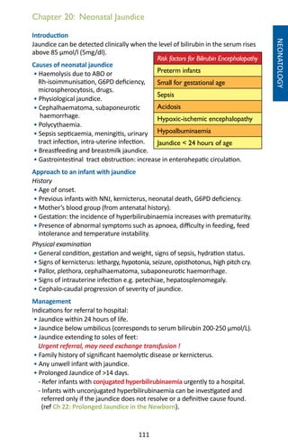 111
Chapter 20: Neonatal Jaundice
NEONATOLOGY
Introduction
Jaundice can be detected clinically when the level of bilirubin in the serum rises
above 85 μmol/l (5mg/dl).
Causes of neonatal jaundice
• Haemolysis due to ABO or
Rh-isoimmunisation, G6PD deficiency,
microspherocytosis, drugs.
• Physiological jaundice.
• Cephalhaematoma, subaponeurotic
haemorrhage.
• Polycythaemia.
• Sepsis septicaemia, meningitis, urinary
tract infection, intra-uterine infection.
• Breastfeeding and breastmilk jaundice.
• Gastrointestinal tract obstruction: increase in enterohepatic circulation.
Approach to an infant with jaundice
History
• Age of onset.
• Previous infants with NNJ, kernicterus, neonatal death, G6PD deficiency.
• Mother’s blood group (from antenatal history).
• Gestation: the incidence of hyperbilirubinaemia increases with prematurity.
• Presence of abnormal symptoms such as apnoea, difficulty in feeding, feed
intolerance and temperature instability.
Physical examination
• General condition, gestation and weight, signs of sepsis, hydration status.
• Signs of kernicterus: lethargy, hypotonia, seizure, opisthotonus, high pitch cry.
• Pallor, plethora, cephalhaematoma, subaponeurotic haemorrhage.
• Signs of intrauterine infection e.g. petechiae, hepatosplenomegaly.
• Cephalo-caudal progression of severity of jaundice.
Management
Indications for referral to hospital:
• Jaundice within 24 hours of life.
• Jaundice below umbilicus (corresponds to serum bilirubin 200-250 μmol/L).
• Jaundice extending to soles of feet:
Urgent referral, may need exchange transfusion !
• Family history of significant haemolytic disease or kernicterus.
• Any unwell infant with jaundice.
• Prolonged Jaundice of 14 days.
- Refer infants with conjugated hyperbilirubinaemia urgently to a hospital.
- Infants with unconjugated hyperbilirubinaemia can be investigated and
referred only if the jaundice does not resolve or a definitive cause found.
(ref Ch 22: Prolonged Jaundice in the Newborn).
Risk factors for Bilirubin Encephalopathy
Preterm infants
Small for gestational age
Sepsis
Acidosis
Hypoxic-ischemic encephalopathy
Hypoalbuminaemia
Jaundice  24 hours of age
 