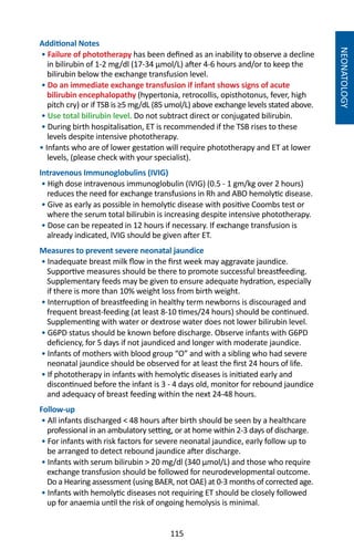 115
NEONATOLOGY
Additional Notes
• Failure of phototherapy has been defined as an inability to observe a decline
in bilirubin of 1-2 mg/dl (17-34 µmol/L) after 4-6 hours and/or to keep the
bilirubin below the exchange transfusion level.
• Do an immediate exchange transfusion if infant shows signs of acute
bilirubin encephalopathy (hypertonia, retrocollis, opisthotonus, fever, high
pitch cry) or if TSB is ≥5 mg/dL (85 umol/L) above exchange levels stated above.
• Use total bilirubin level. Do not subtract direct or conjugated bilirubin.
• During birth hospitalisation, ET is recommended if the TSB rises to these
levels despite intensive phototherapy.
• Infants who are of lower gestation will require phototherapy and ET at lower
levels, (please check with your specialist).
Intravenous Immunoglobulins (IVIG)
• High dose intravenous immunoglobulin (IVIG) (0.5 - 1 gm/kg over 2 hours)
reduces the need for exchange transfusions in Rh and ABO hemolytic disease.
• Give as early as possible in hemolytic disease with positive Coombs test or
where the serum total bilirubin is increasing despite intensive phototherapy.
• Dose can be repeated in 12 hours if necessary. If exchange transfusion is
already indicated, IVIG should be given after ET.
Measures to prevent severe neonatal jaundice
• Inadequate breast milk flow in the first week may aggravate jaundice.
Supportive measures should be there to promote successful breastfeeding.
Supplementary feeds may be given to ensure adequate hydration, especially
if there is more than 10% weight loss from birth weight.
• Interruption of breastfeeding in healthy term newborns is discouraged and
frequent breast-feeding (at least 8-10 times/24 hours) should be continued.
Supplementing with water or dextrose water does not lower bilirubin level.
• G6PD status should be known before discharge. Observe infants with G6PD
deficiency, for 5 days if not jaundiced and longer with moderate jaundice.
• Infants of mothers with blood group “O” and with a sibling who had severe
neonatal jaundice should be observed for at least the first 24 hours of life.
• If phototherapy in infants with hemolytic diseases is initiated early and
discontinued before the infant is 3 - 4 days old, monitor for rebound jaundice
and adequacy of breast feeding within the next 24-48 hours.
Follow-up
• All infants discharged  48 hours after birth should be seen by a healthcare
professional in an ambulatory setting, or at home within 2-3 days of discharge.
• For infants with risk factors for severe neonatal jaundice, early follow up to
be arranged to detect rebound jaundice after discharge.
• Infants with serum bilirubin  20 mg/dl (340 µmol/L) and those who require
exchange transfusion should be followed for neurodevelopmental outcome.
Do a Hearing assessment (using BAER, not OAE) at 0-3 months of corrected age.
• Infants with hemolytic diseases not requiring ET should be closely followed
up for anaemia until the risk of ongoing hemolysis is minimal.
 