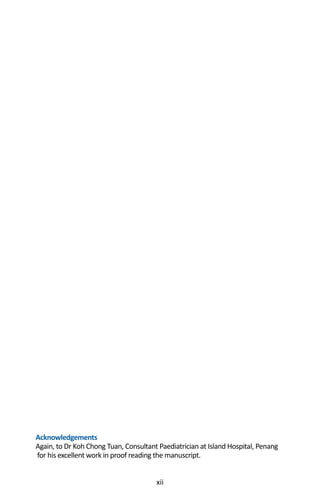 xii
Acknowledgements
Again, to Dr Koh Chong Tuan, Consultant Paediatrician at Island Hospital, Penang
for his excellent work in proof reading the manuscript.
 