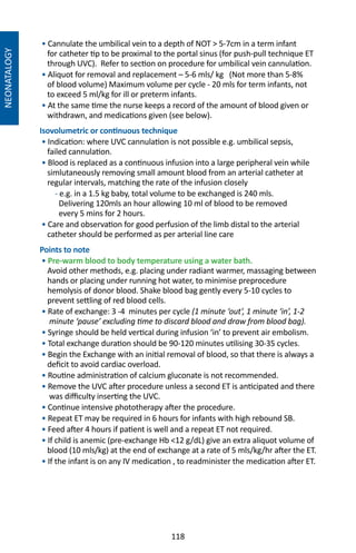 118
NEONATALOGY
• Cannulate the umbilical vein to a depth of NOT  5-7cm in a term infant
for catheter tip to be proximal to the portal sinus (for push-pull technique ET
through UVC). Refer to section on procedure for umbilical vein cannulation.
• Aliquot for removal and replacement – 5-6 mls/ kg (Not more than 5-8%
of blood volume) Maximum volume per cycle - 20 mls for term infants, not
to exceed 5 ml/kg for ill or preterm infants.
• At the same time the nurse keeps a record of the amount of blood given or
withdrawn, and medications given (see below).
Isovolumetric or continuous technique
• Indication: where UVC cannulation is not possible e.g. umbilical sepsis,
failed cannulation.
• Blood is replaced as a continuous infusion into a large peripheral vein while
simlutaneously removing small amount blood from an arterial catheter at
regular intervals, matching the rate of the infusion closely
- e.g. in a 1.5 kg baby, total volume to be exchanged is 240 mls.
Delivering 120mls an hour allowing 10 ml of blood to be removed
every 5 mins for 2 hours.
• Care and observation for good perfusion of the limb distal to the arterial
catheter should be performed as per arterial line care
Points to note
• Pre-warm blood to body temperature using a water bath.
Avoid other methods, e.g. placing under radiant warmer, massaging between
hands or placing under running hot water, to minimise preprocedure
hemolysis of donor blood. Shake blood bag gently every 5-10 cycles to
prevent settling of red blood cells.
• Rate of exchange: 3 -4 minutes per cycle (1 minute ‘out’, 1 minute ‘in’, 1-2
minute ‘pause’ excluding time to discard blood and draw from blood bag).
• Syringe should be held vertical during infusion ‘in’ to prevent air embolism.
• Total exchange duration should be 90-120 minutes utilising 30-35 cycles.
• Begin the Exchange with an initial removal of blood, so that there is always a
deficit to avoid cardiac overload.
• Routine administration of calcium gluconate is not recommended.
• Remove the UVC after procedure unless a second ET is anticipated and there
was difficulty inserting the UVC.
• Continue intensive phototherapy after the procedure.
• Repeat ET may be required in 6 hours for infants with high rebound SB.
• Feed after 4 hours if patient is well and a repeat ET not required.
• If child is anemic (pre-exchange Hb 12 g/dL) give an extra aliquot volume of
blood (10 mls/kg) at the end of exchange at a rate of 5 mls/kg/hr after the ET.
• If the infant is on any IV medication , to readminister the medication after ET.
 