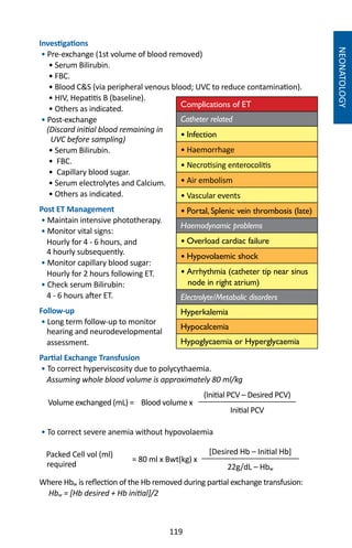 119
NEONATOLOGY
Investigations
• Pre-exchange (1st volume of blood removed)
• Serum Bilirubin.
• FBC.
• Blood CS (via peripheral venous blood; UVC to reduce contamination).
• HIV, Hepatitis B (baseline).
• Others as indicated.
• Post-exchange
(Discard initial blood remaining in
UVC before sampling)
• Serum Bilirubin.
• FBC.
• Capillary blood sugar.
• Serum electrolytes and Calcium.
• Others as indicated.
Post ET Management
• Maintain intensive phototherapy.
• Monitor vital signs:
Hourly for 4 - 6 hours, and
4 hourly subsequently.
• Monitor capillary blood sugar:
Hourly for 2 hours following ET.
• Check serum Bilirubin:
4 - 6 hours after ET.
Follow-up
• Long term follow-up to monitor
hearing and neurodevelopmental
assessment.
Partial Exchange Transfusion
• To correct hyperviscosity due to polycythaemia.
Assuming whole blood volume is approximately 80 ml/kg
Volume exchanged (mL) = Blood volume x
(Initial PCV – Desired PCV)
Initial PCV
• To correct severe anemia without hypovolaemia
Packed Cell vol (ml)
required
= 80 ml x Bwt(kg) x
[Desired Hb – Initial Hb]
22g/dL – Hbw
Where Hbw is reflection of the Hb removed during partial exchange transfusion:
Hbw = [Hb desired + Hb initial]/2
Complications of ET
Catheter related
• Infection
• Haemorrhage
• Necrotising enterocolitis
• Air embolism
• Vascular events
• Portal, Splenic vein thrombosis (late)
Haemodynamic problems
• Overload cardiac failure
• Hypovolaemic shock
• Arrhythmia (catheter tip near sinus
node in right atrium)
Electrolyte/Metabolic disorders
Hyperkalemia
Hypocalcemia
Hypoglycaemia or Hyperglycaemia
 