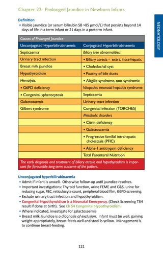 121
Chapter 22: Prolonged Jaundice in Newborn Infants
NEONATOLOGY
Definition
• Visible jaundice (or serum bilirubin SB 85 µmol/L) that persists beyond 14
days of life in a term infant or 21 days in a preterm infant.
Causes of Prolonged Jaundice
Unconjugated Hyperbilirubinaemia Conjugated Hyperbilirubinaemia
Septicaemia Biliary tree abnormalities:
Urinary tract infection • Biliary atresia - extra, intra-hepatic
Breast milk jaundice • Choledochal cyst
Hypothyroidism • Paucity of bile ducts
Hemolysis: • Alagille syndrome, non-syndromic
• G6PD deficiency Idiopathic neonatal hepatitis syndrome
• Congenital spherocytosis Septicaemia
Galactosaemia Urinary tract infection
Gilbert syndrome Congenital infection (TORCHES)
Metabolic disorders
• Citrin deficiency
• Galactosaemia
• Progressive familial intrahepatic
cholestasis (PFIC)
• Alpha-1 antitrypsin deficiency
Total Parenteral Nutrition
The early diagnosis and treatment of biliary atresia and hypothyroidism is impor-
tant for favourable long-term outcome of the patient.
Unconjugated hyperbilirubinaemia
• Admit if infant is unwell. Otherwise follow-up until jaundice resolves.
• Important investigations: Thyroid function, urine FEME and CS, urine for
reducing sugar, FBC, reticulocyte count, peripheral blood film, G6PD screening.
• Exclude urinary tract infection and hypothyroidism.
• Congenital hypothyroidism is a Neonatal Emergency. (Check Screening TSH
result if done at birth). See Ch 54 Congenital Hypothyroidism.
• Where indicated, investigate for galactosaemia
• Breast milk Jaundice is a diagnosis of exclusion. Infant must be well, gaining
weight appropriately, breast-feeds well and stool is yellow. Management is
to continue breast-feeding.
 