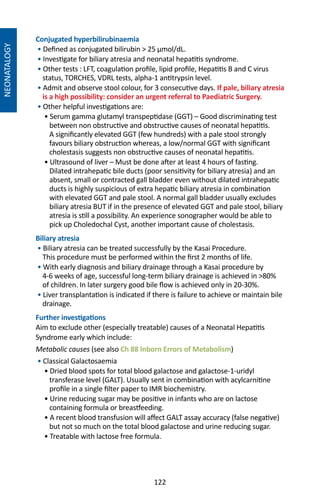 122
NEONATALOGY
Conjugated hyperbilirubinaemia
• Defined as conjugated bilirubin  25 µmol/dL.
• Investigate for biliary atresia and neonatal hepatitis syndrome.
• Other tests : LFT, coagulation profile, lipid profile, Hepatitis B and C virus
status, TORCHES, VDRL tests, alpha-1 antitrypsin level.
• Admit and observe stool colour, for 3 consecutive days. If pale, biliary atresia
is a high possibility: consider an urgent referral to Paediatric Surgery.
• Other helpful investigations are:
• Serum gamma glutamyl transpeptidase (GGT) – Good discriminating test
between non obstructive and obstructive causes of neonatal hepatitis.
A significantly elevated GGT (few hundreds) with a pale stool strongly
favours biliary obstruction whereas, a low/normal GGT with significant
cholestasis suggests non obstructive causes of neonatal hepatitis.
• Ultrasound of liver – Must be done after at least 4 hours of fasting.
Dilated intrahepatic bile ducts (poor sensitivity for biliary atresia) and an
absent, small or contracted gall bladder even without dilated intrahepatic
ducts is highly suspicious of extra hepatic biliary atresia in combination
with elevated GGT and pale stool. A normal gall bladder usually excludes
biliary atresia BUT if in the presence of elevated GGT and pale stool, biliary
atresia is still a possibility. An experience sonographer would be able to
pick up Choledochal Cyst, another important cause of cholestasis.
Biliary atresia
• Biliary atresia can be treated successfully by the Kasai Procedure.
This procedure must be performed within the first 2 months of life.
• With early diagnosis and biliary drainage through a Kasai procedure by
4-6 weeks of age, successful long-term biliary drainage is achieved in 80%
of children. In later surgery good bile flow is achieved only in 20-30%.
• Liver transplantation is indicated if there is failure to achieve or maintain bile
drainage.
Further investigations
Aim to exclude other (especially treatable) causes of a Neonatal Hepatitis
Syndrome early which include:
Metabolic causes (see also Ch 88 Inborn Errors of Metabolism)
• Classical Galactosaemia
• Dried blood spots for total blood galactose and galactose-1-uridyl
transferase level (GALT). Usually sent in combination with acylcarnitine
profile in a single filter paper to IMR biochemistry.
• Urine reducing sugar may be positive in infants who are on lactose
containing formula or breastfeeding.
• A recent blood transfusion will affect GALT assay accuracy (false negative)
but not so much on the total blood galactose and urine reducing sugar.
• Treatable with lactose free formula.
 