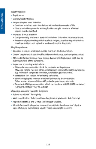 124
NEONATALOGY
Infective causes
• Septicaemia
• Urinary tract infection
• Herpes simplex virus infection
• Consider in infants with liver failure within first few weeks of life.
• IV Acyclovir therapy while waiting for Herpes IgM results in affected
infants may be justified.
• Hepatitis B virus infection
• Can potentially present as early infantile liver failure but incidence is rare.
• Presence of positive Hepatitis B surface antigen, positive Hepatitis B virus
envelope antigen and high viral load confirms the diagnosis.
Alagille syndrome
• Consider in infants who have cardiac murmurs or dysmorphism.
• One of the parents is usually affected (AD inheritance, variable penetrance)
• Affected infants might not have typical dysmorphic features at birth due to
evolving nature of the syndrome.
• Important screening tests include :
• Slit eye lamp examination: look for posterior embryotoxon.
May also help to rule out other aetiologies in neonatal hepatitis syndrome,
e.g. retinitis in congenital infection, cataract in galactosaemia.
• Vertebral x ray: To look for butterfly vertebrae.
• Echocardiography: look for branched pulmonary artery stenosis.
Other known abnormalities - ASD, valvular pulmonary stenosis.
• Gene test: JAG1 gene mutation which can be done at IMR (EDTA container)
(Consult Geneticist Prior to Testing)
Idiopathic Neonatal Hepatitis Syndrome
• Follow up with LFT fortnightly.
• Watch out for liver failure and bleeding tendency (vitamin K deficiency).
• Repeat Hepatitis B and C virus screening at 6 weeks.
• Most infants with idiopathic neonatal hepatitis in the absence of physical
signs of chronic liver disease usually make a complete recovery.
 
