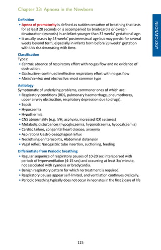 125
Chapter 23: Apnoea in the Newborn
NEONATOLOGY
Definition
• Apnea of prematurity is defined as sudden cessation of breathing that lasts
for at least 20 seconds or is accompanied by bradycardia or oxygen
desaturation (cyanosis) in an infant younger than 37 weeks’ gestational age.
• It usually ceases by 43 weeks’ postmenstrual age but may persist for several
weeks beyond term, especially in infants born before 28 weeks’ gestation
with this risk decreasing with time.
Classification
Types:
• Central: absence of respiratory effort with no gas flow and no evidence of
obstruction.
• Obstructive: continued ineffective respiratory effort with no gas flow
• Mixed central and obstructive: most common type
Aetiology
Symptomatic of underlying problems, commoner ones of which are:
• Respiratory conditions (RDS, pulmonary haemorrhage, pneumothorax,
upper airway obstruction, respiratory depression due to drugs).
• Sepsis
• Hypoxaemia
• Hypothermia
• CNS abnormality (e.g. IVH, asphyxia, increased ICP, seizures)
• Metabolic disturbances (hypoglycaemia, hyponatraemia, hypocalcaemia)
• Cardiac failure, congenital heart disease, anaemia
• Aspiration/ Gastro-oesophageal reflux
• Necrotising ennterocolitis, Abdominal distension
• Vagal reflex: Nasogastric tube insertion, suctioning, feeding
Differentiate from Periodic breathing
• Regular sequence of respiratory pauses of 10-20 sec interspersed with
periods of hyperventilation (4-15 sec) and occurring at least 3x/ minute,
not associated with cyanosis or bradycardia.
• Benign respiratory pattern for which no treatment is required.
• Respiratory pauses appear self-limited, and ventilation continues cyclically.
• Periodic breathing typically does not occur in neonates in the first 2 days of life
 