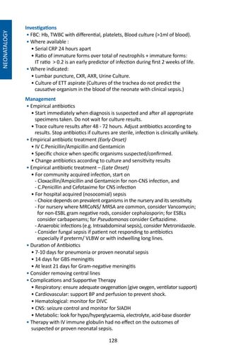 128
NEONATALOGY
Investigations
• FBC: Hb, TWBC with differential, platelets, Blood culture (1ml of blood).
• Where available :
• Serial CRP 24 hours apart
• Ratio of immature forms over total of neutrophils + immature forms:
IT ratio  0.2 is an early predictor of infection during first 2 weeks of life.
• Where indicated:
• Lumbar puncture, CXR, AXR, Urine Culture.
• Culture of ETT aspirate (Cultures of the trachea do not predict the
causative organism in the blood of the neonate with clinical sepsis.)
Management
• Empirical antibiotics
• Start immediately when diagnosis is suspected and after all appropriate
specimens taken. Do not wait for culture results.
• Trace culture results after 48 - 72 hours. Adjust antibiotics according to
results. Stop antibiotics if cultures are sterile, infection is clinically unlikely.
• Empirical antibiotic treatment (Early Onset)
• IV C.Penicillin/Ampicillin and Gentamicin
• Specific choice when specific organisms suspected/confirmed.
• Change antibiotics according to culture and sensitivity results
• Empirical antibiotic treatment – (Late Onset)
• For community acquired infection, start on
- Cloxacillin/Ampicillin and Gentamicin for non-CNS infection, and
- C.Penicillin and Cefotaxime for CNS infection
• For hospital acquired (nosocomial) sepsis
- Choice depends on prevalent organisms in the nursery and its sensitivity.
- For nursery where MRCoNS/ MRSA are common, consider Vancomycin;
for non-ESBL gram negative rods, consider cephalosporin; for ESBLs
consider carbapenams; for Pseudomonas consider Ceftazidime.
- Anaerobic infections (e.g. Intraabdominal sepsis), consider Metronidazole.
- Consider fungal sepsis if patient not responding to antibiotics
especially if preterm/ VLBW or with indwelling long lines.
• Duration of Antibiotics
• 7-10 days for pneumonia or proven neonatal sepsis
• 14 days for GBS meningitis
• At least 21 days for Gram-negative meningitis
• Consider removing central lines
• Complications and Supportive Therapy
• Respiratory: ensure adequate oxygenation (give oxygen, ventilator support)
• Cardiovascular: support BP and perfusion to prevent shock.
• Hematological: monitor for DIVC
• CNS: seizure control and monitor for SIADH
• Metabolic: look for hypo/hyperglycaemia, electrolyte, acid-base disorder
• Therapy with IV immune globulin had no effect on the outcomes of
suspected or proven neonatal sepsis.
 