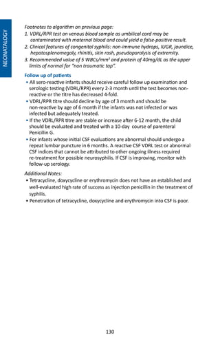 130
NEONATALOGY
Footnotes to algorithm on previous page:
1. VDRL/RPR test on venous blood sample as umbilical cord may be
contaminated with maternal blood and could yield a false-positive result.
2. Clinical features of congenital syphilis: non-immune hydrops, IUGR, jaundice,
hepatosplenomegaly, rhinitis, skin rash, pseudoparalysis of extremity.
3. Recommended value of 5 WBCs/mm3
and protein of 40mg/dL as the upper
limits of normal for “non traumatic tap”.
Follow up of patients
• All sero-reactive infants should receive careful follow up examination and
serologic testing (VDRL/RPR) every 2-3 month until the test becomes non-
reactive or the titre has decreased 4-fold.
• VDRL/RPR titre should decline by age of 3 month and should be
non-reactive by age of 6 month if the infants was not infected or was
infected but adequately treated.
• If the VDRL/RPR titre are stable or increase after 6-12 month, the child
should be evaluated and treated with a 10-day course of parenteral
Penicillin G.
• For infants whose initial CSF evaluations are abnormal should undergo a
repeat lumbar puncture in 6 months. A reactive CSF VDRL test or abnormal
CSF indices that cannot be attributed to other ongoing illness required
re-treatment for possible neurosyphilis. If CSF is improving, monitor with
follow-up serology.
Additional Notes:
• Tetracycline, doxycycline or erythromycin does not have an established and
well-evaluated high rate of success as injection penicillin in the treatment of
syphilis.
• Penetration of tetracycline, doxycycline and erythromycin into CSF is poor.
 