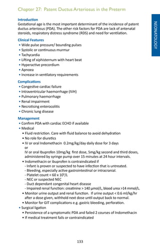 133
Chapter 27: Patent Ductus Arteriosus in the Preterm
NEONATOLOGY
Introduction
Gestational age is the most important determinant of the incidence of patent
ductus arteriosus (PDA). The other risk factors for PDA are lack of antenatal
steroids, respiratory distress syndrome (RDS) and need for ventilation.
Clinical Features
• Wide pulse pressure/ bounding pulses
• Systolic or continuous murmur
• Tachycardia
• Lifting of xiphisternum with heart beat
• Hyperactive precordium
• Apnoea
• Increase in ventilatory requirements
Complications
• Congestive cardiac failure
• Intraventricular haemorrhage (IVH)
• Pulmonary haemorrhage
• Renal impairment
• Necrotising enterocolitis
• Chronic lung disease
Management
• Confirm PDA with cardiac ECHO if available
• Medical
• Fluid restriction. Care with fluid balance to avoid dehydration
• No role for diuretics
• IV or oral Indomethacin 0.2mg/kg/day daily dose for 3 days
or
IV or oral Ibuprofen 10mg/kg first dose, 5mg/kg second and third doses,
administered by syringe pump over 15 minutes at 24 hour intervals.
• Indomethacin or ibuprofen is contraindicated if
- Infant is proven or suspected to have infection that is untreated.
- Bleeding, especially active gastrointestinal or intracranial.
- Platelet count  60 x 109
/L
- NEC or suspected NEC
- Duct dependant congenital heart disease
- Impaired renal function: creatinine  140 µmol/L, blood urea 14 mmol/L.
• Monitor urine output and renal function. If urine output  0.6 ml/kg/hr
after a dose given, withhold next dose until output back to normal.
• Monitor for GIT complications e.g. gastric bleeding, perforation.
• Surgical ligation
• Persistence of a symptomatic PDA and failed 2 courses of Indomethacin
• If medical treatment fails or contraindicated
 