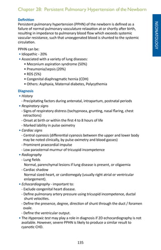 135
Chapter 28: Persistent Pulmonary Hypertension of the Newborn
NEONATOLOGY
Definition
Persistent pulmonary hypertension (PPHN) of the newborn is defined as a
failure of normal pulmonary vasculature relaxation at or shortly after birth,
resulting in impedance to pulmonary blood flow which exceeds systemic
vascular resistance, such that unoxygenated blood is shunted to the systemic
circulation.
PPHN can be:
• Idiopathic - 20%
• Associated with a variety of lung diseases:
• Meconium aspiration syndrome (50%)
• Pneumonia/sepsis (20%)
• RDS (5%)
• Congenital diaphragmatic hernia (CDH)
• Others: Asphyxia, Maternal diabetes, Polycythemia
Diagnosis
• History
- Precipitating factors during antenatal, intrapartum, postnatal periods
• Respiratory signs
- Signs of respiratory distress (tachypnoea, grunting, nasal flaring, chest
retractions)
- Onset at birth or within the first 4 to 8 hours of life
- Marked lability in pulse oximetry
• Cardiac signs
- Central cyanosis (differential cyanosis between the upper and lower body
may be noted clinically, by pulse oximetry and blood gasses)
- Prominent praecordial impulse
- Low parasternal murmur of tricuspid incompetence
• Radiography
- Lung fields
Normal, parenchymal lesions if lung disease is present, or oligaemia
- Cardiac shadow
Normal sized-heart, or cardiomegaly (usually right atrial or ventricular
enlargement).
• Echocardiography - important to:
- Exclude congenital heart disease.
- Define pulmonary artery pressure using tricuspid incompetence, ductal
shunt velocities.
- Define the presence, degree, direction of shunt through the duct / foramen
ovale.
- Define the ventricular output.
• The Hyperoxic test may play a role in diagnosis if 2D echocardiography is not
available. However, severe PPHN is likely to produce a similar result to
cyanotic CHD.
 