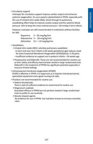137
• Circulatory support
Inotropes for circulatory support improve cardiac output and enhances
systemic oxygenation. Its use is poorly substantiated in PPHN, especially with
the use of inhaled nitric oxide (iNO), which through its pulmonary
vasodilating effect helps to improve cardiac output and the systemic blood
pressure. Aim to keep the mean arterial pressure  50 mmHg in term infants.
However, inotropes are still recommended in institutions without facilities
for iNO:
	 Dopamine	 5 – 20 mcg/kg/min
	 Dobutamine 5 – 20 mcg/kg/min
	 Adrenaline	 0.1 – 1.0 mcg/kg/min
• Vasodilators
• Inhaled nitric oxide (iNO)- selective pulmonary vasodilator.
- In term and near term infants (34 weeks gestational age) reduces need
for Extra Corporeal Membrane Oxygenation (ECMO)(Dose: 5-20 ppm).
- insufficient evidence to support use in preterm infants  34 weeks age.
• Prostacycline and Sildenafil. These are not recommended for routine use
as their safety and efficacy had not been tested in large randomized trials.
Sildenafil in the treatment of PPHN has significant potential especially in
resource limited settings.
• Extracorporeal membrane oxygenation (ECMO)
ECMO is effective in PPHN. It is expensive as it requires trained personnel,
specialized equipment and a good nursing-cot ratio.
• Practices not recommended for routine use:
• Sodium bicarbonate.
There is lack of sufficient evidence to recommend its routine use
• Magnesium sulphate
Anecdotal efficacy in PPHN but not yet been tested in large randomized
trials to justify its use routinely.
• Muscle relaxant agents
No evidence for use in PPHN. Use had been known to increase mortality
rates.
NEONATOLOGY
 