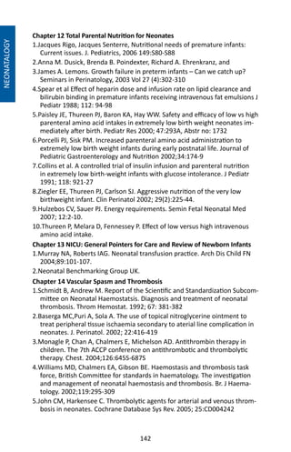 142
Chapter 12 Total Parental Nutrition for Neonates
1.Jacques Rigo, Jacques Senterre, Nutritional needs of premature infants:
Current issues. J. Pediatrics, 2006 149:S80-S88
2.Anna M. Dusick, Brenda B. Poindexter, Richard A. Ehrenkranz, and
3.James A. Lemons. Growth failure in preterm infants – Can we catch up?
Seminars in Perinatology, 2003 Vol 27 (4):302-310
4.Spear et al Effect of heparin dose and infusion rate on lipid clearance and
bilirubin binding in premature infants receiving intravenous fat emulsions J
Pediatr 1988; 112: 94-98
5.Paisley JE, Thureen PJ, Baron KA, Hay WW. Safety and efficacy of low vs high
parenteral amino acid intakes in extremely low birth weight neonates im-
mediately after birth. Pediatr Res 2000; 47:293A, Abstr no: 1732
6.Porcelli PJ, Sisk PM. Increased parenteral amino acid administration to
extremely low birth weight infants during early postnatal life. Journal of
Pediatric Gastroenterology and Nutrition 2002;34:174-9
7.Collins et al. A controlled trial of insulin infusion and parenteral nutrition
in extremely low birth-weight infants with glucose intolerance. J Pediatr
1991; 118: 921-27
8.Ziegler EE, Thureen PJ, Carlson SJ. Aggressive nutrition of the very low
birthweight infant. Clin Perinatol 2002; 29(2):225-44.
9.Hulzebos CV, Sauer PJ. Energy requirements. Semin Fetal Neonatal Med
2007; 12:2-10.
10.Thureen P, Melara D, Fennessey P. Effect of low versus high intravenous
amino acid intake.
Chapter 14 Vascular Spasm and Thrombosis
1.Schmidt B, Andrew M. Report of the Scientific and Standardization Subcom-
mittee on Neonatal Haemostatsis. Diagnosis and treatment of neonatal
thrombosis. Throm Hemostat. 1992; 67: 381-382
2.Baserga MC,Puri A, Sola A. The use of topical nitroglycerine ointment to
treat peripheral tissue ischaemia secondary to aterial line complication in
neonates. J. Perinatol. 2002; 22:416-419
3.Monagle P, Chan A, Chalmers E, Michelson AD. Antithrombin therapy in
children. The 7th ACCP conference on antithrombotic and thrombolytic
therapy. Chest. 2004;126:645S-687S
4.Williams MD, Chalmers EA, Gibson BE. Haemostasis and thrombosis task
force, British Committee for standards in haematology. The investigation
and management of neonatal haemostasis and thrombosis. Br. J Haema-
tology. 2002;119:295-309
5.John CM, Harkensee C. Thrombolytic agents for arterial and venous throm-
bosis in neonates. Cochrane Database Sys Rev. 2005; 25:CD004242
Chapter 13 NICU: General Pointers for Care and Review of Newborn Infants
1.Murray NA, Roberts IAG. Neonatal transfusion practice. Arch Dis Child FN
2004;89:101-107.
2.Neonatal Benchmarking Group UK.
NEONATALOGY
 