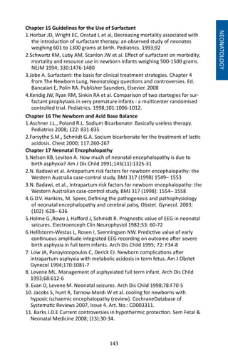 143
Chapter 15 Guidelines for the Use of Surfactant
1.Horbar JD, Wright EC, Onstad L et al, Decreasing mortality associated with
the introduction of surfactant therapy: an observed study of neonates
weighing 601 to 1300 grams at birth. Pediatrics. 1993;92
2.Schwartz RM, Luby AM, Scanlon JW et al. Effect of surfactant on morbidity,
mortality and resource use in newborn infants weighing 500-1500 grams.
NEJM 1994; 330:1476-1480
3.Jobe A. Surfactant: the basis for clinical treatment strategies. Chapter 4
from The Newborn Lung, Neonatology questions and controversies. Ed.
Bancalari E, Polin RA. Publisher Saunders, Elsevier. 2008
4.Kendig JW, Ryan RM, Sinkin RA et al. Comparison of two startegies for sur-
factant prophylaxis in very premature infants : a multicenter randomised
controlled trial. Pediatrics. 1998;101:1006-1012.
Chapter 16 The Newborn and Acid Base Balance
1.Aschner J.L., Poland R.L. Sodium Bicarbonate: Basically useless therapy.
Pediatrics 2008; 122: 831-835
2.Forsythe S.M., Schmidt G.A. Socium bicarbonate for the treatment of lactic
acidosis. Chest 2000; 117:260-267
Chapter 17 Neonatal Encephalopathy
1.Nelson KB, Leviton A. How much of neonatal encephalopathy is due to
birth asphyxia? Am J Dis Child 1991;145(11):1325-31
2.N. Badawi et al. Antepartum risk factors for newborn encephalopathy: the
Western Australia case-control study, BMJ 317 (1998) 1549– 1553
3.N. Badawi, et al., Intrapartum risk factors for newborn encephalopathy: the
Western Australian case-control study, BMJ 317 (1998): 1554– 1558
4.G.D.V. Hankins, M. Speer, Defining the pathogenesis and pathophysiology
of neonatal encephalopathy and cerebral palsy, Obstet. Gynecol. 2003;
(102) :628– 636
5.Holme G ,Rowe J, Hafford J, Schmidt R. Prognostic value of EEG in neonatal
seizures. Electroenceph Clin Neurophysiol 1982;53: 60-72
6.Helllstorm-Westas L, Rosen I, Svenningsen NW. Predictive value of early
continuous amplitude integrated EEG recording on outcome after severe
birth asphyxia in full term infants. Arch Dis Child 1995; 72: F34-8
NEONATOLOGY
7. Low JA, Panayiotopoulos C, Derick EJ. Newborn complications after
intrapartum asphyxia with metabolic acidosis in term fetus. Am J Obstet
Gynecol 1994;170:1081-7
8. Levene ML. Management of asphyxiated full term infant. Arch Dis Child
1993;68:612-6
9. Evan D, Levene M. Neonatal seizures. Arch Dis Child 1998;78:F70-5
10. Jacobs S, hunt R, Tarnow-Mordi W et al. cooling for newborns with
hypoxic ischaemic encephalopathy (review). CochraneDatabase of
Systematic Reviews 2007, Issue 4. Art. No.: CD003311.
11. Barks J.D.E Current controversies in hypothermic protection. Sem Fetal 
Neonatal Medicine 2008; (13):30-34.
 