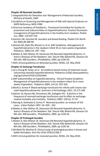 145
Chapter 20 Neonatal Jaundice
1.Integrated Plan for Detection and Management of Neonatal Jaundice,
Ministry of Health, 2009
2.Guideline on Screening and Management of NNJ with Special Emphasis on
G6PD Deficiency, MOH 1998
3.American Academy of Paediatrics . Provisonal Committee for Quality Im-
provement and Subcommittee on Hyperbilrubinemia. Practice Parameter:
management of hyperbilirubinemia in the healthy term newborn. Pediat-
rics, 2004. 114:297-316
4.Gartner LM, Herschel M. Jaundice and breast-feeding. Pediatr Clin North
Am 2001;48:389-99.
5.Maisels MJ, Baltz RD, Bhutani V, et al. AAP Guidelines -Management of
hyperbilirubinemia in the newborn infant 35 or more weeks of gestation.
Pediatrics. 2004;114 :297 –316.
6.Madan A, Mac Mohan JR, Stevenson DK.Neonatal Hyperbilrubinemia. In
Avery’s Diseases of the Newborn. Eds: Taeush HW, Ballard RA, Gleason CA.
8th edn; WB Saunders., Philadelphia, 2005: pp 1226-56.
7.NICE clinical guidelines on Neonatal jaundice. RCOG, UK. May 2010
Chapter 21 Exchange Transfusion
1.Ip S, Chung M, Kulig J et al. An evidence-based review of important issues
concerning neonatal hyperbilirubinemia. Pediatrics:113(6) www.pediatrics.
org/cgi/content/full/113/6/e644.
2.AAP Subcommittee on hyperbilirubinemia. Clinical Practice Guideline:
Management of hyperbilirubinemia in the newborn infant 35 or more
weeks of gestation. Pediatrics 2004; 114 (1): 297-316.
3.Murki S, Kumar P. Blood exchange transfusion for infants with severe neo-
natal hyperbilurubinaemia. Seminars in Perinatology. 2011. 35:175-184
4.Steiner LA, Bizzaro MJ, Ehrenkranz RA, Gallagher PG. A decline in the
frequency of neonatal exchange transfusions and its effect on exchange-
related morbidity and mortality. Pediatrics 2007; 120 (1): 27-32.
5.Narang A, Gathwala G, Kumar P. Neonatal jaundice: an analysis of 551
cases. Indian Pediatr 1997: 34: 429 – 432.
6.Madan A, Mac Mohan JR, Stevenson DK.Neonatal Hyperbilrubinemia. In
Avery’s Diseases of the Newborn. Eds: Taeush HW, Ballard RA, Gleason CA.
8th edn; WB Saunders., Philadelphia, 2005: pp 1226-56.
NEONATOLOGY
Chapter 22 Prolonged Jaundice
1.Madan A, Mac Mohan JR, Stevenson DK.Neonatal Hyperbilrubinemia. In
Avery’s Diseases of the Newborn. Eds: Taeush HW, Ballard RA, Gleason CA.
8th edn; WB Saunders., Philadelphia, 2005: pp 1226-56.
2.Winfield CR, MacFaul R. Clinical study of prolonged jaundice in breast and
bottle-fed babies. Arch Dis Child 1978;53:506-7.
3.NICE clinical guidelines for neonatal jaundice. RCOG, UK. May 2010.
 