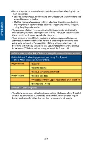 150
RESPIRATORY
• Hence, there are recommendations to define pre-school wheezing into two
main categories:
• Episodic (viral) wheeze. Children who only wheeze with viral infections and
are well between episodes.
• Multiple trigger wheezers are children who have discrete exacerbations
and symptoms in between these episodes. Triggers are smoke, allergens,
crying, laughing and exercise.
• The presence of atopy (eczema, allergic rhinitis and conjunctivitis) in the
child or family supports the diagnosis of asthma . However, the absence of
these conditions does not exclude the diagnosis.
• Thus, because of the difficulty to diagnose asthma in young children, an
asthmatic predictive index can be helpful in predicting children who were
going to be asthmatics. The possibility of those with negative index not
becoming asthmatic by 6 years old was 95% whereas those with a positive
index have a 65% chance of becoming asthmatic by 6 years old.
A Clinical Index to define Risk of Asthma in young children with RecurrentWheeze:
Positive index ( 3 wheezing episodes / year during first 3 years)
plus 1 Major criterion or 2 Minor criteria.
Major criteria • Eczema1
• Parental asthma1
• Positive aeroallergen skin test1
Minor criteria • Positive skin test1
• Wheezing without upper respiratory tract infection
• Eosinophilia ( 4%)
Footnote: 1, Doctor Diagnosed
• The child who presents with chronic cough alone (daily cough for  4 weeks)
and has never wheezed is unlikely to have asthma. These children require
further evaluation for other illnesses that can cause chronic cough.
 