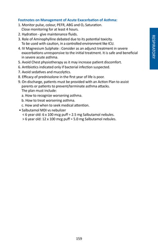 159
Footnotes on Management of Acute Exacerbation of Asthma:
1. Monitor pulse, colour, PEFR, ABG and O2 Saturation.
Close monitoring for at least 4 hours.
2. Hydration - give maintenance fluids.
3. Role of Aminophylline debated due to its potential toxicity.
To be used with caution, in a controlled environment like ICU.
4. IV Magnesium Sulphate : Consider as an adjunct treatment in severe
exacerbations unresponsive to the initial treatment. It is safe and beneficial
in severe acute asthma.
5. Avoid Chest physiotherapy as it may increase patient discomfort.
6. Antibiotics indicated only if bacterial infection suspected.
7. Avoid sedatives and mucolytics.
8. Efficacy of prednisolone in the first year of life is poor.
9. On discharge, patients must be provided with an Action Plan to assist
parents or patients to prevent/terminate asthma attacks.
The plan must include:
a. How to recognize worsening asthma.
b. How to treat worsening asthma.
c. How and when to seek medical attention.
• Salbutamol MDI vs nebulizer
 6 year old: 6 x 100 mcg puff = 2.5 mg Salbutamol nebules.
 6 year old: 12 x 100 mcg puff = 5.0 mg Salbutamol nebules.
RESPIRATORY
 