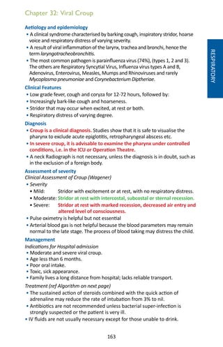 163
Chapter 32: Viral Croup
Aetiology and epidemiology
• A clinical syndrome characterised by barking cough, inspiratory stridor, hoarse
voice and respiratory distress of varying severity.
• A result of viral inflammation of the larynx, trachea and bronchi, hence the
term laryngotracheobronchitis.
• The most common pathogen is parainfluenza virus (74%), (types 1, 2 and 3).
The others are Respiratory Syncytial Virus, Influenza virus types A and B,
Adenovirus, Enterovirus, Measles, Mumps and Rhinoviruses and rarely
Mycoplasma pneumoniae and Corynebacterium Diptheriae.
Clinical Features
• Low grade fever, cough and coryza for 12-72 hours, followed by:
• Increasingly bark-like cough and hoarseness.
• Stridor that may occur when excited, at rest or both.
• Respiratory distress of varying degree.
Diagnosis
• Croup is a clinical diagnosis. Studies show that it is safe to visualise the
pharynx to exclude acute epiglotitis, retropharyngeal abscess etc.
• In severe croup, it is advisable to examine the pharynx under controlled
conditions, i.e. in the ICU or Operation Theatre.
• A neck Radiograph is not necessary, unless the diagnosis is in doubt, such as
in the exclusion of a foreign body.
Assessment of severity
Clinical Assessment of Croup (Wagener)
• Severity
• Mild: Stridor with excitement or at rest, with no respiratory distress.
• Moderate: Stridor at rest with intercostal, subcostal or sternal recession.
• Severe: Stridor at rest with marked recession, decreased air entry and
altered level of consciousness.
• Pulse oximetry is helpful but not essential
• Arterial blood gas is not helpful because the blood parameters may remain
normal to the late stage. The process of blood taking may distress the child.
Management
Indications for Hospital admission
• Moderate and severe viral croup.
• Age less than 6 months.
• Poor oral intake.
• Toxic, sick appearance.
• Family lives a long distance from hospital; lacks reliable transport.
Treatment (ref Algorithm on next page)
• The sustained action of steroids combined with the quick action of
adrenaline may reduce the rate of intubation from 3% to nil.
• Antibiotics are not recommended unless bacterial super-infection is
strongly suspected or the patient is very ill.
• IV fluids are not usually necessary except for those unable to drink.
RESPIRATORY
 