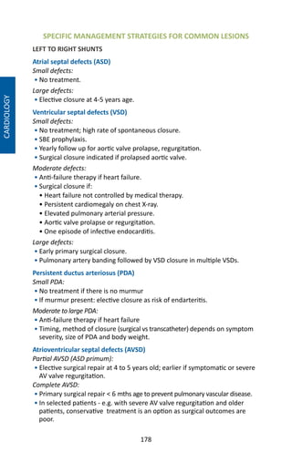178
SPECIFIC MANAGEMENT STRATEGIES FOR COMMON LESIONS
LEFT TO RIGHT SHUNTS
Atrial septal defects (ASD)
Small defects:
• No treatment.
Large defects:
• Elective closure at 4-5 years age.
Ventricular septal defects (VSD)
Small defects:
• No treatment; high rate of spontaneous closure.
• SBE prophylaxis.
• Yearly follow up for aortic valve prolapse, regurgitation.
• Surgical closure indicated if prolapsed aortic valve.
Moderate defects:
• Anti-failure therapy if heart failure.
• Surgical closure if:
• Heart failure not controlled by medical therapy.
• Persistent cardiomegaly on chest X-ray.
• Elevated pulmonary arterial pressure.
• Aortic valve prolapse or regurgitation.
• One episode of infective endocarditis.
Large defects:
• Early primary surgical closure.
• Pulmonary artery banding followed by VSD closure in multiple VSDs.
Persistent ductus arteriosus (PDA)
Small PDA:
• No treatment if there is no murmur
• If murmur present: elective closure as risk of endarteritis.
Moderate to large PDA:
• Anti-failure therapy if heart failure
• Timing, method of closure (surgical vs transcatheter) depends on symptom
severity, size of PDA and body weight.
Atrioventricular septal defects (AVSD)
Partial AVSD (ASD primum):
• Elective surgical repair at 4 to 5 years old; earlier if symptomatic or severe
AV valve regurgitation.
Complete AVSD:
• Primary surgical repair  6 mths age to prevent pulmonary vascular disease.
• In selected patients - e.g. with severe AV valve regurgitation and older
patients, conservative treatment is an option as surgical outcomes are
poor.
CARDIOLOGY
 
