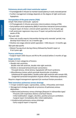 180
Pulmonary atresia with intact ventricular septum
• IV prostaglandin E infusion to maintain ductal patency in early neonatal period
• Further management strategy depends on the degree of right ventricular
hypoplasia.
Transposition of the great arteries (TGA)
Simple TGA (intact ventricular septum)
• IV Prostaglandin E infusion promotes intercirculatory mixing at PDA.
• Early balloon atrial septostomy (BAS) if restrictive interatrial communication.
• Surgical repair of choice: arterial switch operation at 2 to 4 weeks age
• Left ventricular regression may occur if repair not performed within 4
weeks of life.
TGA with VSD:
• Does not usually require intervention during early neonatal period; may
develop heart failure at 1 to 2 months age.
• Elective one-stage arterial switch operation + VSD closure  3 months age.
TGA with VSD and PS:
• Blalock Taussig shunt during infancy followed by Rastelli repair at
4 to 6 years age.
Truncus arteriosus
• Surgical repair (VSD closure and RV-to-PA conduit) before 3 months of age.
Single ventricle
Includes 3 main categories of lesions:
• Double inlet ventricles:
double inlet left ventricle, double inlet right ventricle.
• Atretic or stenosed atrioventricular connections:
Tricuspid atresia, mitral atresia, hypoplastic left heart syndrome.
• Miscellaneous lesions which preclude biventricular circulation:
Unbalanced AV septal defect, Double outlet right ventricle with remote VSD,
Congenital corrected transposition of great arteries, Heterotaxy syndromes.
Requires staged management approach for eventual Fontan procedure.
Total anomalous pulmonary venous drainage
• 4 major anatomic types: supracardiac, cardiac, infracardiac and mixed.
• Management strategy depends on presence of pulmonary venous
obstruction:
• Obstructed pulmonary venous drainage (frequent in infracardiac type)
- Presents with respiratory distress and heart failure.
- Initial stabilization: oxygen, diuretics, positive pressure ventilation.
- Surgical repair immediately after initial stabilization.
• Unobstructed pulmonary venous drainage
- Early surgical repair is required.
CARDIOLOGY
 