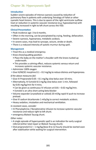 181
Chapter 36: Hypercyanotic Spell
Introduction
Sudden severe episodes of intense cyanosis caused by reduction of
pulmonary flow in patients with underlying Tetralogy of Fallot or other
cyanotic heart lesions. This is due to spasm of the right ventricular outflow
tract or reduction in systemic vascular resistance (e.g. hypovolaemia) with
resulting increased in right to left shunt across the VSD.
Clinical Presentation
• Peak incidence age: 3 to 6 months.
• Often in the morning, can be precipitated by crying, feeding, defaecation.
• Severe cyanosis, hyperpnoea, metabolic acidosis.
• In severe cases, may lead to syncope, seizure, stroke or death.
• There is a reduced intensity of systolic murmur during spell.
Management
• Treat this as a medical emergency.
• Knee-chest/squatting position:
• Place the baby on the mother’s shoulder with the knees tucked up
underneath.
• This provides a calming effect, reduces systemic venous return and
increases systemic vascular resistance.
• Administer 100% oxygen
• Give IV/IM/SC morphine 0.1 – 0.2 mg/kg to reduce distress and hyperpnoea.
If the above measures fail:
• Give IV Propranolol 0.05 – 0.1 mg/kg slow bolus over 10 mins.
• Alternatively, IV Esmolol 0.5 mg/kg slow bolus over 1 min, followed
by 0.05 mg/kg/min for 4 mins.
• Can be given as continuous IV infusion at 0.01 – 0.02 mg/kg/min.
• Esmolol is an ultra short acting beta blocker
• Volume expander (crystalloid or colloid) 20 ml/kg rapid IV push to increase
preload.
• Give IV sodium bicarbonate 1 mEq/kg to correct metabolic acidosis.
• Heavy sedation, intubation and mechanical ventilation.
In resistant cases, consider
• IV Phenylephrine / Noradrenaline infusion to increase systemic vascular
resistance and reduce right to left shunt.
• emergency Blalock Taussig shunt.
Other notes:
• A single episode of hypercyanotic spell is an indication for early surgical
referral (either total repair or Blalock Taussig shunt).
• Oral propranolol 0.2 – 1 mg/kg/dose 8 to 12 hourly should be started soon
after stabilization while waiting for surgical intervention.
CARDIOLOGY
 