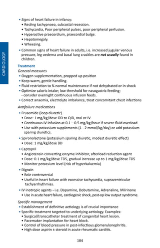 184
CARDIOLOGY
• Signs of heart failure in infancy:
• Resting tachypnoea, subcostal recession.
• Tachycardia, Poor peripheral pulses, poor peripheral perfusion.
• Hyperactive praecordium, praecordial bulge.
• Hepatomegaly.
• Wheezing.
• Common signs of heart failure in adults, i.e. increased jugular venous
pressure, leg oedema and basal lung crackles are not usually found in
children.
Treatment
General measures
• Oxygen supplementation, propped up position
• Keep warm, gentle handling.
• Fluid restriction to ¾ normal maintenance if not dehydrated or in shock
• Optimize caloric intake; low threshold for nasogastric feeding;
- consider overnight continuous infusion feeds.
• Correct anaemia, electrolyte imbalance, treat concomitant chest infections
Antifailure medications
• Frusemide (loop diuretic)
• Dose: 1 mg/kg/dose OD to QID, oral or IV
• Continuous IV infusion at 0.1 – 0.5 mg/kg/hour if severe fluid overload
• Use with potassium supplements (1 - 2 mmol/kg/day) or add potassium
sparing diuretics.
• Spironolactone (potassium sparing diuretic, modest diuretic effect)
• Dose: 1 mg/kg/dose BD
• Captopril
• Angiotensin converting enzyme inhibitor, afterload reduction agent
• Dose: 0.1 mg/kg/dose TDS, gradual increase up to 1 mg/kg/dose TDS
• Monitor potassium level (risk of hyperkalaemia)
• Digoxin
• Role controversial
• Useful in heart failure with excessive tachycardia, supraventricular
tachyarrhythmias.
• IV inotropic agents - i.e. Dopamine, Dobutamine, Adrenaline, Milrinone
• Use in acute heart failure, cardiogenic shock, post-op low output syndrome.
Specific management
• Establishment of definitive aetiology is of crucial importance
• Specific treatment targeted to underlying aetiology. Examples:
• Surgical/transcatheter treatment of congenital heart lesion.
• Pacemaker implantation for heart block.
• Control of blood pressure in post-infectious glomerulonephritis.
• High dose aspirin ± steroid in acute rheumatic carditis.
 