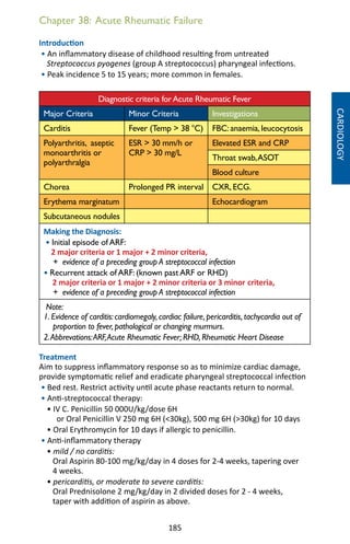 185
Chapter 38: Acute Rheumatic Failure
Introduction
• An inflammatory disease of childhood resulting from untreated
Streptococcus pyogenes (group A streptococcus) pharyngeal infections.
• Peak incidence 5 to 15 years; more common in females.
Diagnostic criteria forAcute Rheumatic Fever
Major Criteria Minor Criteria Investigations
Carditis Fever (Temp  38 o
C) FBC: anaemia, leucocytosis
Polyarthritis, aseptic
monoarthritis or
polyarthralgia
ESR  30 mm/h or
CRP  30 mg/L
Elevated ESR and CRP
Throat swab,ASOT
Blood culture
Chorea Prolonged PR interval CXR, ECG.
Erythema marginatum Echocardiogram
Subcutaneous nodules
Making the Diagnosis:
• Initial episode of ARF:
2 major criteria or 1 major + 2 minor criteria,
+ evidence of a preceding group A streptococcal infection
• Recurrent attack of ARF: (known past ARF or RHD)
2 major criteria or 1 major + 2 minor criteria or 3 minor criteria,
+ evidence of a preceding group A streptococcal infection
Note:
1. Evidence of carditis: cardiomegaly, cardiac failure, pericarditis, tachycardia out of
proportion to fever, pathological or changing murmurs.
2.Abbrevations:ARF,Acute Rheumatic Fever; RHD, Rheumatic Heart Disease
Treatment
Aim to suppress inflammatory response so as to minimize cardiac damage,
provide symptomatic relief and eradicate pharyngeal streptococcal infection
• Bed rest. Restrict activity until acute phase reactants return to normal.
• Anti-streptococcal therapy:
• IV C. Penicillin 50 000U/kg/dose 6H
or Oral Penicillin V 250 mg 6H (30kg), 500 mg 6H (30kg) for 10 days
• Oral Erythromycin for 10 days if allergic to penicillin.
• Anti-inflammatory therapy
• mild / no carditis:
Oral Aspirin 80-100 mg/kg/day in 4 doses for 2-4 weeks, tapering over
4 weeks.
• pericarditis, or moderate to severe carditis:
Oral Prednisolone 2 mg/kg/day in 2 divided doses for 2 - 4 weeks,
taper with addition of aspirin as above.
CARDIOLOGY
 