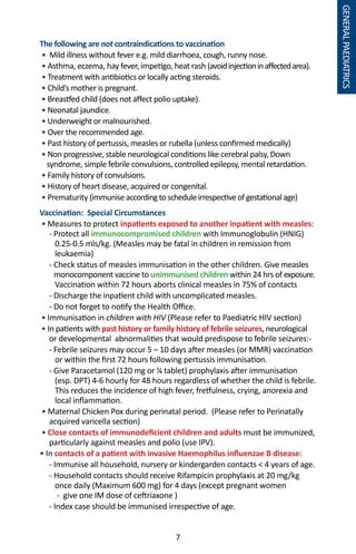 7
The following are not contraindications to vaccination
• Mild illness without fever e.g. mild diarrhoea, cough, runny nose.
• Asthma, eczema, hay fever, impetigo, heat rash (avoidinjectioninaffectedarea).
• Treatment with antibiotics or locally acting steroids.
• Child’s mother is pregnant.
• Breastfed child (does not affect polio uptake).
• Neonatal jaundice.
• Underweight or malnourished.
• Over the recommended age.
• Past history of pertussis, measles or rubella (unless confirmed medically)
• Non progressive, stable neurological conditions like cerebral palsy, Down
syndrome, simple febrile convulsions, controlled epilepsy, mental retardation.
• Family history of convulsions.
• History of heart disease, acquired or congenital.
• Prematurity (immuniseaccordingtoscheduleirrespectiveofgestationalage)
Vaccination: Special Circumstances
• Measures to protect inpatients exposed to another inpatient with measles:
- Protect all immunocompromised children with Immunoglobulin (HNIG)
0.25-0.5 mls/kg. (Measles may be fatal in children in remission from
leukaemia)
- Check status of measles immunisation in the other children. Give measles
monocomponent vaccine to unimmunised children within 24 hrs of exposure.
Vaccination within 72 hours aborts clinical measles in 75% of contacts
- Discharge the inpatient child with uncomplicated measles.
- Do not forget to notify the Health Office.
• Immunisation in children with HIV (Please refer to Paediatric HIV section)
• In patients with past history or family history of febrile seizures, neurological
or developmental abnormalities that would predispose to febrile seizures:-
- Febrile seizures may occur 5 – 10 days after measles (or MMR) vaccination
or within the first 72 hours following pertussis immunisation.	
- Give Paracetamol (120 mg or ¼ tablet) prophylaxis after immunisation
(esp. DPT) 4-6 hourly for 48 hours regardless of whether the child is febrile.
This reduces the incidence of high fever, fretfulness, crying, anorexia and
local inflammation.
• Maternal Chicken Pox during perinatal period. (Please refer to Perinatally
acquired varicella section)
• Close contacts of immunodeficient children and adults must be immunized,
particularly against measles and polio (use IPV).
• In contacts of a patient with invasive Haemophilus influenzae B disease:
- Immunise all household, nursery or kindergarden contacts  4 years of age.
- Household contacts should receive Rifampicin prophylaxis at 20 mg/kg
once daily (Maximum 600 mg) for 4 days (except pregnant women
- give one IM dose of ceftriaxone )
- Index case should be immunised irrespective of age.
GENERALPAEDIATRICS
 