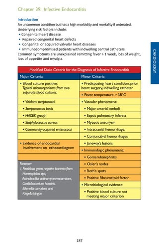 187
Chapter 39: Infective Endocarditis
Introduction
An uncommon condition but has a high morbidity and mortality if untreated.
Underlying risk factors include:
• Congenital heart disease
• Repaired congenital heart defects
• Congenital or acquired valvular heart diseases
• Immunocompromised patients with indwelling central catheters
Common symptoms are unexplained remitting fever  1 week, loss of weight,
loss of appetite and myalgia.
Modified Duke Criteria for the Diagnosis of Infective Endocarditis
Major Criteria Minor Criteria
• Blood culture positive:
Typical microorganisms from two
separate blood cultures:
• Predisposing heart condition, prior
heart surgery, indwelling catheter
• Fever, temperature  38°C
• Viridans streptococci • Vascular phenomena:
• Streptococcus bovis • Major arterial emboli
• HACEK group1
• Septic pulmonary infarcts
• Staphylococcus aureus • Mycotic aneurysm
• Community-acquired enterococci • Intracranial hemorrhage,
• Conjunctival hemorrhages
• Evidence of endocardial
involvement on echocardiogram
• Janeway’s lesions
• Immunologic phenomena:
• Gomerulonephritis
Footnote:
1,Fastidious gram negative bacteria from
Haemophilus spp,
Actinobacillus actinomycetemcomitans,
Cardiobacterium hominis,
Eikenella corrodens and
Kingella kingae
• Osler’s nodes
• Roth’s spots
• Positive Rheumatoid factor
• Microbiological evidence:
• Positive blood culture not
meeting major criterion
CARDIOLOGY
 