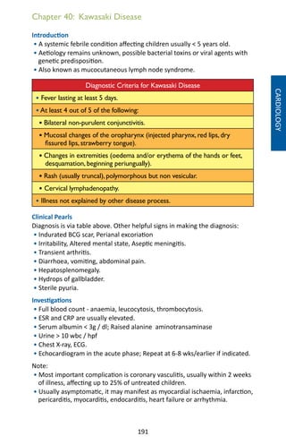 191
Chapter 40: Kawasaki Disease
Introduction
• A systemic febrile condition affecting children usually  5 years old.
• Aetiology remains unknown, possible bacterial toxins or viral agents with
genetic predisposition.
• Also known as mucocutaneous lymph node syndrome.
Diagnostic Criteria for Kawasaki Disease
• Fever lasting at least 5 days.
• At least 4 out of 5 of the following:
• Bilateral non-purulent conjunctivitis.
• Mucosal changes of the oropharynx (injected pharynx, red lips, dry
fissured lips, strawberry tongue).
• Changes in extremities (oedema and/or erythema of the hands or feet,
desquamation, beginning periungually).
• Rash (usually truncal), polymorphous but non vesicular.
• Cervical lymphadenopathy.
• Illness not explained by other disease process.
Clinical Pearls
Diagnosis is via table above. Other helpful signs in making the diagnosis:
• Indurated BCG scar, Perianal excoriation
• Irritability, Altered mental state, Aseptic meningitis.
• Transient arthritis.
• Diarrhoea, vomiting, abdominal pain.
• Hepatosplenomegaly.
• Hydrops of gallbladder.
• Sterile pyuria.
Investigations
• Full blood count - anaemia, leucocytosis, thrombocytosis.
• ESR and CRP are usually elevated.
• Serum albumin  3g / dl; Raised alanine aminotransaminase
• Urine  10 wbc / hpf
• Chest X-ray, ECG.
• Echocardiogram in the acute phase; Repeat at 6-8 wks/earlier if indicated.
Note:
• Most important complication is coronary vasculitis, usually within 2 weeks
of illness, affecting up to 25% of untreated children.
• Usually asymptomatic, it may manifest as myocardial ischaemia, infarction,
pericarditis, myocarditis, endocarditis, heart failure or arrhythmia.
CARDIOLOGY
 