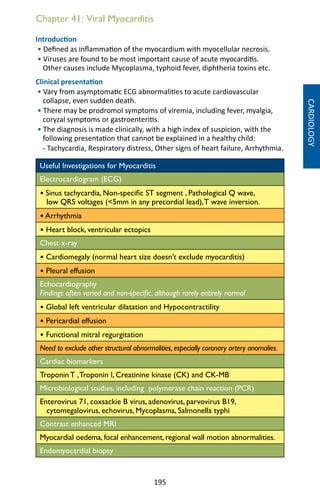 195
Chapter 41: Viral Myocarditis
Introduction
• Defined as inflammation of the myocardium with myocellular necrosis.
• Viruses are found to be most important cause of acute myocarditis.
Other causes include Mycoplasma, typhoid fever, diphtheria toxins etc.
Clinical presentation
• Vary from asymptomatic ECG abnormalities to acute cardiovascular
collapse, even sudden death.
• There may be prodromol symptoms of viremia, including fever, myalgia,
coryzal symptoms or gastroenteritis.
• The diagnosis is made clinically, with a high index of suspicion, with the
following presentation that cannot be explained in a healthy child:
- Tachycardia, Respiratory distress, Other signs of heart failure, Arrhythmia.
Useful Investigations for Myocarditis
Electrocardiogram (ECG)
• Sinus tachycardia, Non-specific ST segment , Pathological Q wave,
low QRS voltages (5mm in any precordial lead),T wave inversion.
• Arrhythmia
• Heart block, ventricular ectopics
Chest x-ray
• Cardiomegaly (normal heart size doesn’t exclude myocarditis)
• Pleural effusion
Echocardiography
Findings often varied and non-specific, although rarely entirely normal
• Global left ventricular dilatation and Hypocontractility
• Pericardial effusion
• Functional mitral regurgitation
Need to exclude other structural abnormalities,especially coronary artery anomalies.
Cardiac biomarkers
Troponin T ,Troponin I, Creatinine kinase (CK) and CK-MB
Microbiological studies, including polymerase chain reaction (PCR)
Enterovirus 71, coxsackie B virus, adenovirus, parvovirus B19,
cytomegalovirus, echovirus, Mycoplasma, Salmonella typhi
Contrast enhanced MRI
Myocardial oedema, focal enhancement, regional wall motion abnormalities.
Endomyocardial biopsy
CARDIOLOGY
 