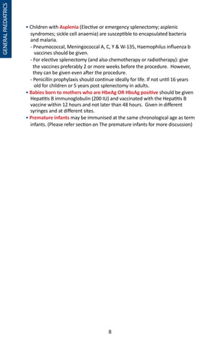 8
• Children with Asplenia (Elective or emergency splenectomy; asplenic
syndromes; sickle cell anaemia) are susceptible to encapsulated bacteria
and malaria.
- Pneumococcal, Meningococcal A, C, Y  W-135, Haemophilus influenza b
vaccines should be given.
- For elective splenectomy (and also chemotherapy or radiotherapy): give
the vaccines preferably 2 or more weeks before the procedure. However,
they can be given even after the procedure.
- Penicillin prophylaxis should continue ideally for life. If not until 16 years
old for children or 5 years post splenectomy in adults.
• Babies born to mothers who are HbeAg OR HbsAg positive should be given
Hepatitis B immunoglobulin (200 IU) and vaccinated with the Hepatitis B
vaccine within 12 hours and not later than 48 hours. Given in different
syringes and at different sites.
• Premature infants may be immunised at the same chronological age as term
infants. (Please refer section on The premature infants for more discussion)
GENERALPAEDIATRICS
 