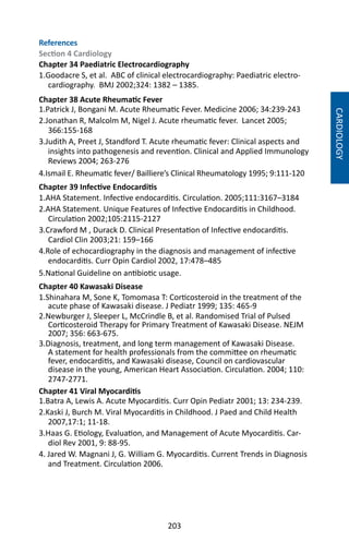 203
References
Section 4 Cardiology
Chapter 34 Paediatric Electrocardiography
1.Goodacre S, et al. ABC of clinical electrocardiography: Paediatric electro-
cardiography. BMJ 2002;324: 1382 – 1385.
Chapter 38 Acute Rheumatic Fever
1.Patrick J, Bongani M. Acute Rheumatic Fever. Medicine 2006; 34:239-243
2.Jonathan R, Malcolm M, Nigel J. Acute rheumatic fever. Lancet 2005;
366:155-168
3.Judith A, Preet J, Standford T. Acute rheumatic fever: Clinical aspects and
insights into pathogenesis and revention. Clinical and Applied Immunology
Reviews 2004; 263-276
4.Ismail E. Rheumatic fever/ Bailliere’s Clinical Rheumatology 1995; 9:111-120
Chapter 39 Infective Endocarditis
1.AHA Statement. Infective endocarditis. Circulation. 2005;111:3167–3184
2.AHA Statement. Unique Features of Infective Endocarditis in Childhood.
Circulation 2002;105:2115-2127
3.Crawford M , Durack D. Clinical Presentation of Infective endocarditis.
Cardiol Clin 2003;21: 159–166
4.Role of echocardiography in the diagnosis and management of infective
endocarditis. Curr Opin Cardiol 2002, 17:478–485
5.National Guideline on antibiotic usage.
Chapter 40 Kawasaki Disease
1.Shinahara M, Sone K, Tomomasa T: Corticosteroid in the treatment of the
acute phase of Kawasaki disease. J Pediatr 1999; 135: 465-9
2.Newburger J, Sleeper L, McCrindle B, et al. Randomised Trial of Pulsed
Corticosteroid Therapy for Primary Treatment of Kawasaki Disease. NEJM
2007; 356: 663-675.
3.Diagnosis, treatment, and long term management of Kawasaki Disease.
A statement for health professionals from the committee on rheumatic
fever, endocarditis, and Kawasaki disease, Council on cardiovascular
disease in the young, American Heart Association. Circulation. 2004; 110:
2747-2771.
Chapter 41 Viral Myocarditis
1.Batra A, Lewis A. Acute Myocarditis. Curr Opin Pediatr 2001; 13: 234-239.
2.Kaski J, Burch M. Viral Myocarditis in Childhood. J Paed and Child Health
2007,17:1; 11-18.
3.Haas G. Etiology, Evaluation, and Management of Acute Myocarditis. Car-
diol Rev 2001, 9: 88-95.
4. Jared W. Magnani J, G. William G. Myocarditis. Current Trends in Diagnosis
and Treatment. Circulation 2006.
CARDIOLOGY
 