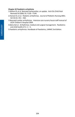 204
Chapter 42 Paediatric arrhythmia
1.Kothari D, et al. Neonatal tachycardias: an update. Arch Dis Child Fetal
Neonatal Ed 2006; 91: F136 – F144.
2.Hanisch D, et al. Pediatric arrhythmias. Journal of Pediatric Nursing 2001;
Vol 16 (5): 351 – 362.
3.Neonatal cardiac arrhythmias. Intensive care nursery house staff manual of
UCSF Children’s Hospital 2004.
4.Batra Aet al. Arrhythmias: medical and surgical management. Paediatrics
and child health;17:1: 1 – 5.
5.Paediatric arrhythmias. Handbook of Paediatrics, UMMC 2nd Edition.
CARDIOLOGY
 