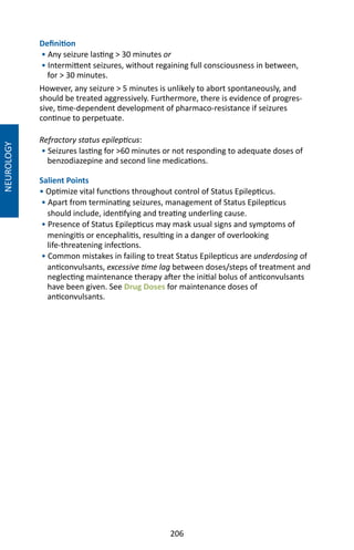 206
Definition
• Any seizure lasting  30 minutes or
• Intermittent seizures, without regaining full consciousness in between,
for  30 minutes.
However, any seizure  5 minutes is unlikely to abort spontaneously, and
should be treated aggressively. Furthermore, there is evidence of progres-
sive, time-dependent development of pharmaco-resistance if seizures
continue to perpetuate.
Refractory status epilepticus:
• Seizures lasting for 60 minutes or not responding to adequate doses of
benzodiazepine and second line medications.
Salient Points
• Optimize vital functions throughout control of Status Epilepticus.
• Apart from terminating seizures, management of Status Epilepticus
should include, identifying and treating underling cause.
• Presence of Status Epilepticus may mask usual signs and symptoms of
meningitis or encephalitis, resulting in a danger of overlooking
life-threatening infections.
• Common mistakes in failing to treat Status Epilepticus are underdosing of
anticonvulsants, excessive time lag between doses/steps of treatment and
neglecting maintenance therapy after the initial bolus of anticonvulsants
have been given. See Drug Doses for maintenance doses of
anticonvulsants.
NEUROLOGY
 