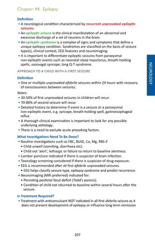 207
Chapter 44: Epilepsy
Definition
• A neurological condition characterised by recurrent unprovoked epileptic
seizures.
• An epileptic seizure is the clinical manifestation of an abnormal and
excessive discharge of a set of neurons in the brain.
• An epileptic syndrome is a complex of signs and symptoms that define a
unique epilepsy condition. Syndromes are classified on the basis of seizure
type(s), clinical context, EEG features and neuroimaging.
• It is important to differentiate epileptic seizures from paroxysmal
non-epileptic events such as neonatal sleep myoclonus, breath-holding
spells, vasovagal syncope, long Q-T syndrome.
APPROACH TO A CHILD WITH A FIRST SEIZURE
Definition
• One or multiple unprovoked afebrile seizures within 24 hours with recovery
of consciousness between seizures.
Notes:
• 30-50% of first unprovoked seizures in children will recur.
• 70-80% of second seizure will recur.
• Detailed history to determine if event is a seizure or a paroxysmal
non-epileptic event, e.g. syncope, breath-holding spell, gastroesophageal
reflux.
• A thorough clinical examination is important to look for any possible
underlying aetiology.
• There is a need to exclude acute provoking factors.
What Investigations Need To Be Done?
• Routine investigations such as FBC, BUSE, Ca, Mg, RBS if
• Child unwell (vomiting, diarrhoea etc).
• Child not ‘alert’, lethargic or failure to return to baseline alertness.
• Lumbar puncture indicated if there is suspicion of brain infection.
• Toxicology screening considered if there is suspicion of drug exposure.
• EEG is recommended after all first afebrile unprovoked seizures.
• EEG helps classify seizure type, epilepsy syndrome and predict recurrence.
• Neuroimaging (MRI preferred) indicated for:
• Persisting postictal focal deficit (Todd’s paresis).
• Condition of child not returned to baseline within several hours after the
seizure.
Is Treatment Required?
• Treatment with anticonvulsant NOT indicated in all first afebrile seizure as it
does not prevent development of epilepsy or influence long term remission
NEUROLOGY
 