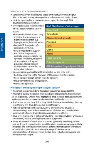 208
NEUROLOGY
APPROACH TO A CHILD WITH EPILEPSY
• Detailed history of the seizures. Video of the actual event is helpful.
Also note birth history, developmental milestones and family history.
• Look for dysmorphism, neurocutaneous signs; do thorough CNS,
developmental examination.
• Investigations are recommended
when a second afebrile seizure
occurs:
• Routine biochemical tests only
if clinical features suggest a
biochemical disorder, e.g.
hypoglycaemia, hypocalcaemia.
• Do an ECG if suspicion of a
cardiac dysrhythmia.
• EEG is important to support
the clinical diagnosis of
epileptic seizures, classify the
epileptic syndrome, selection
of anti-epileptic drug and
prognosis. It also helps in
localization of seizure foci in
intractable epilepsy.
• Neuroimaging (preferably MRI) is indicated for any child with:
• Epilepsy occurring in the first year of life, except febrile seizures.
• Focal epilepsy except benign rolandic epilepsy.
• Developmental delay or regression.
• Intractable epilepsy.
Principles of antiepileptic drug therapy for Epilepsy
• Treatment recommended if ≥ 2 episodes (recurrence risk up to 80%)
• Attempt to classify the seizure type(s) and epileptic syndrome. Monotherapy
as far as possible. Choose most appropriate drug, increase dose gradually until
epilepsy controlled or maximum dose reached or side effects occur.
• Add on the second drug if first drug failed. Optimise second drug, then try
to withdraw first drug. (alternative monotherapy).
• Rational combination therapy (usually 2 or maximum 3 drugs) i.e.
combines drugs with different mechanism of action and consider their
spectrum of efficacy, drug interactions and adverse effects.
• Drug level monitoring is not routinely done (except phenytoin), unless non-
compliance, toxicity or drug interaction is suspected.
• When withdrawal of medication is planned (generally after being seizure
free for 2 years) , consideration should be given to epilepsy syndrome, likely
prognosis and individual circumstances before attempting slow withdrawal
of medication over 3-6 months (maybe longer if clonazepam or
phenobarbitone). If seizures recur, the last dose reduction is reversed and
medical advice sought.
ILAE Classification of seizure types
Generalised
Tonic-clonic
Absence (typical, atypical)
Myoclonic
Tonic
Clonic
Atonic
Focal seizures
Epileptic spasms
ILAE, International League Against Epilepsy
 