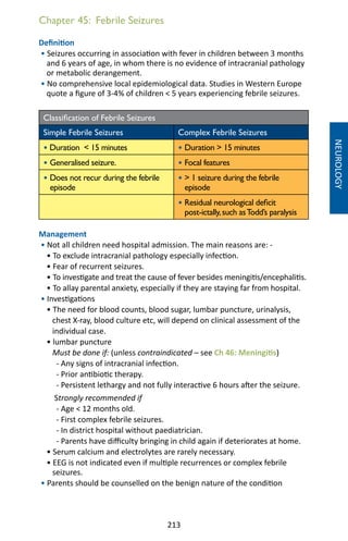 213
Chapter 45: Febrile Seizures
Definition
• Seizures occurring in association with fever in children between 3 months
and 6 years of age, in whom there is no evidence of intracranial pathology
or metabolic derangement.
• No comprehensive local epidemiological data. Studies in Western Europe
quote a figure of 3-4% of children  5 years experiencing febrile seizures.
Classification of Febrile Seizures
Simple Febrile Seizures Complex Febrile Seizures
• Duration  15 minutes • Duration  15 minutes
• Generalised seizure. • Focal features
• Does not recur during the febrile
episode
•  1 seizure during the febrile
episode
• Residual neurological deficit
post-ictally,such asTodd’s paralysis
Management
• Not all children need hospital admission. The main reasons are: -
• To exclude intracranial pathology especially infection.
• Fear of recurrent seizures.
• To investigate and treat the cause of fever besides meningitis/encephalitis.
• To allay parental anxiety, especially if they are staying far from hospital.
• Investigations
• The need for blood counts, blood sugar, lumbar puncture, urinalysis,
chest X-ray, blood culture etc, will depend on clinical assessment of the
individual case.
• lumbar puncture
Must be done if: (unless contraindicated – see Ch 46: Meningitis)
- Any signs of intracranial infection.
- Prior antibiotic therapy.
- Persistent lethargy and not fully interactive 6 hours after the seizure.
Strongly recommended if
- Age  12 months old.
- First complex febrile seizures.
- In district hospital without paediatrician.
- Parents have difficulty bringing in child again if deteriorates at home.
• Serum calcium and electrolytes are rarely necessary.
• EEG is not indicated even if multiple recurrences or complex febrile
seizures.
• Parents should be counselled on the benign nature of the condition
NEUROLOGY
 